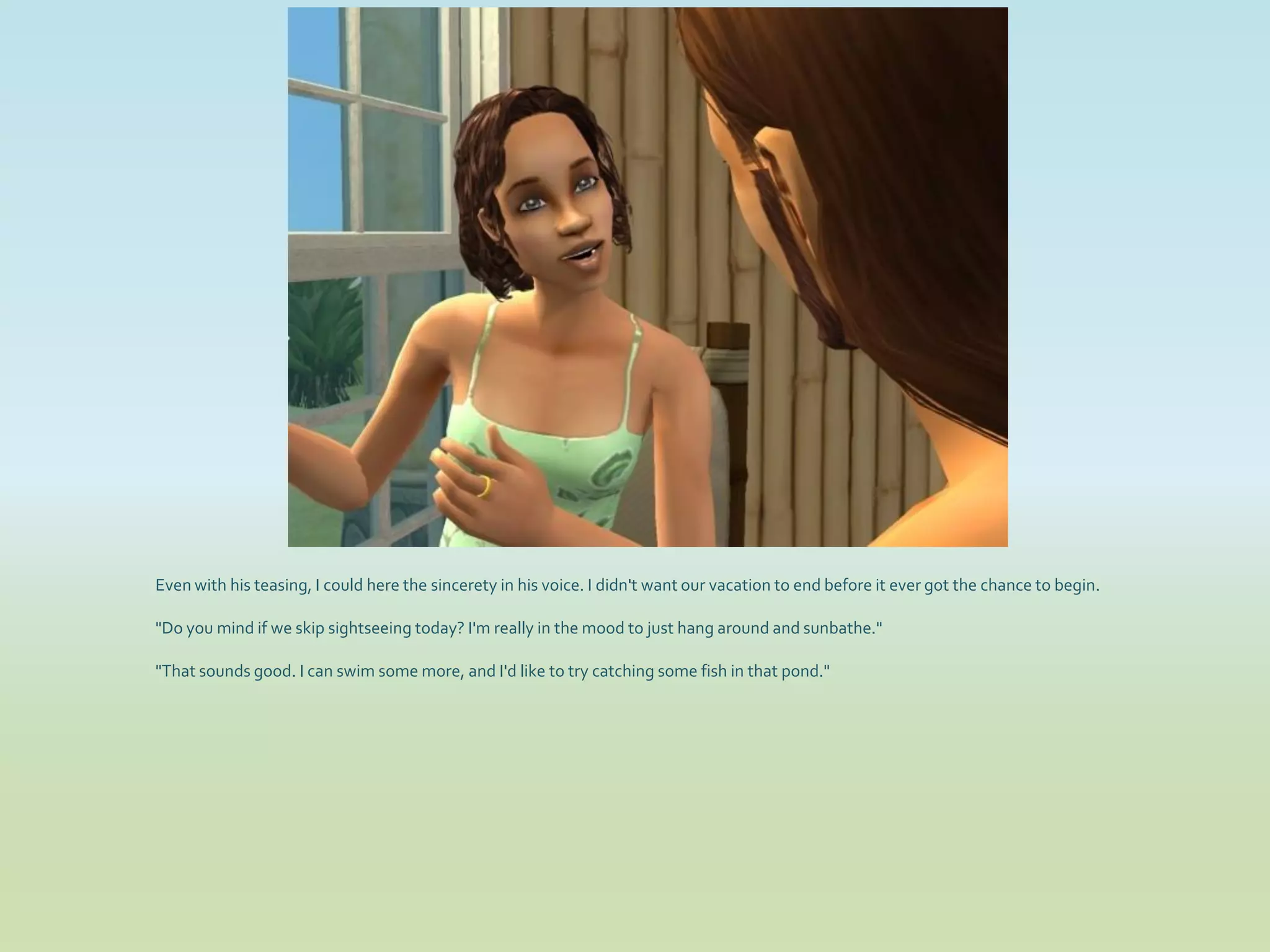 Even with his teasing, I could here the sincerety in his voice. I didn't want our vacation to end before it ever got the chance to begin.

"Do you mind if we skip sightseeing today? I'm really in the mood to just hang around and sunbathe."

"That sounds good. I can swim some more, and I'd like to try catching some fish in that pond."
 