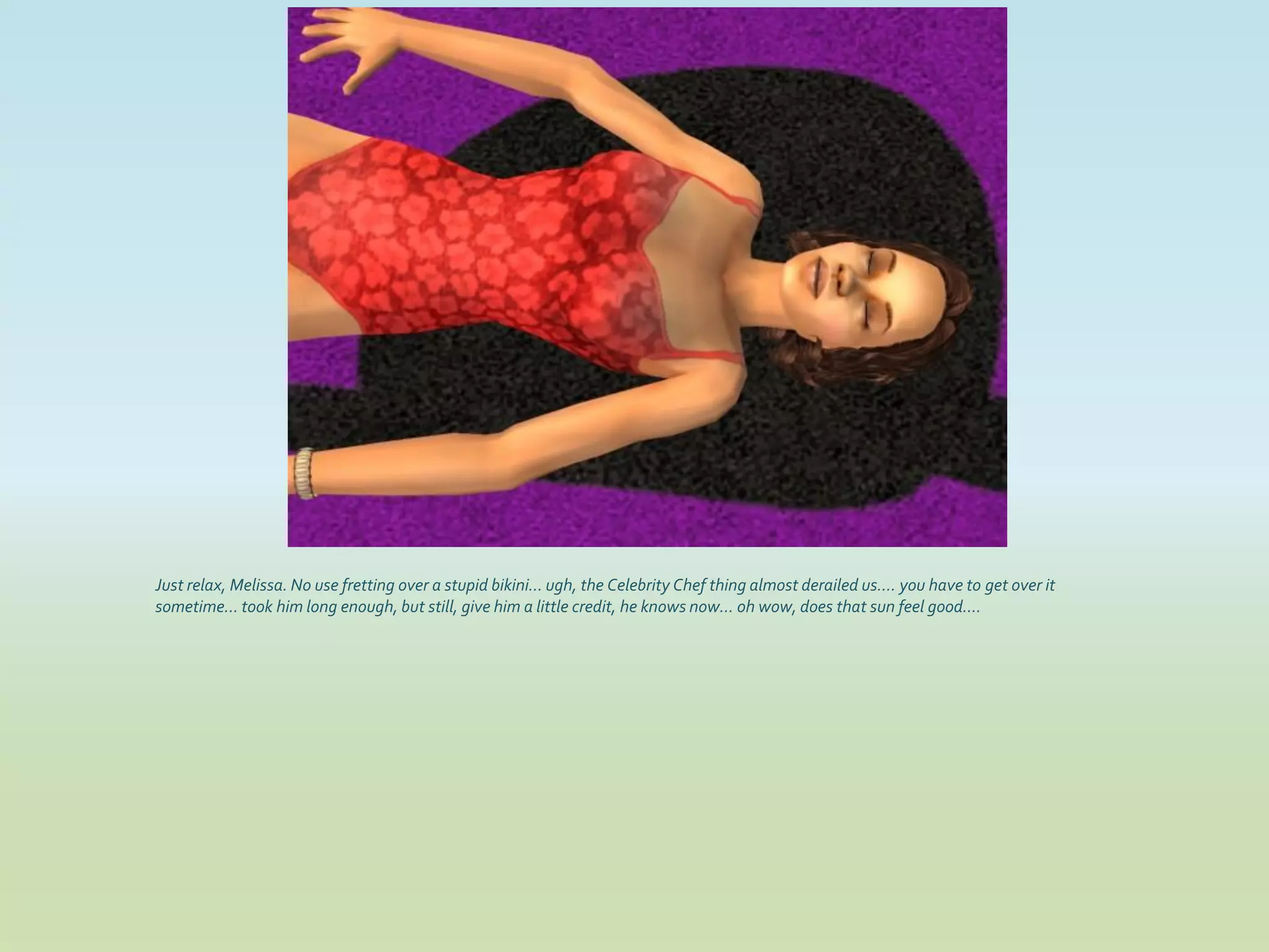 Just relax, Melissa. No use fretting over a stupid bikini... ugh, the Celebrity Chef thing almost derailed us.... you have to get over it
sometime... took him long enough, but still, give him a little credit, he knows now... oh wow, does that sun feel good....
 