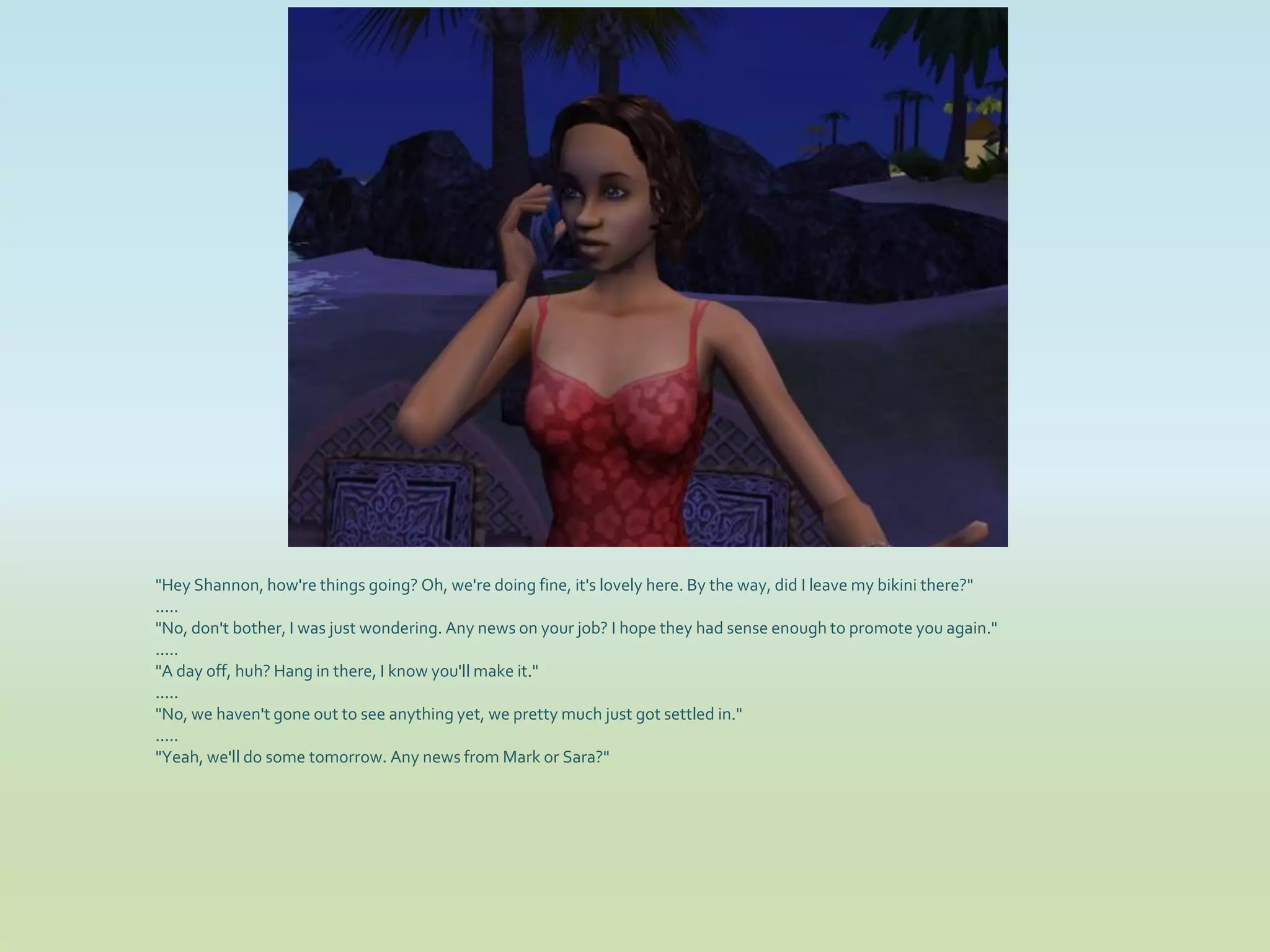 "Hey Shannon, how're things going? Oh, we're doing fine, it's lovely here. By the way, did I leave my bikini there?"
.....
"No, don't bother, I was just wondering. Any news on your job? I hope they had sense enough to promote you again."
.....
"A day off, huh? Hang in there, I know you'll make it."
.....
"No, we haven't gone out to see anything yet, we pretty much just got settled in."
.....
"Yeah, we'll do some tomorrow. Any news from Mark or Sara?"
 