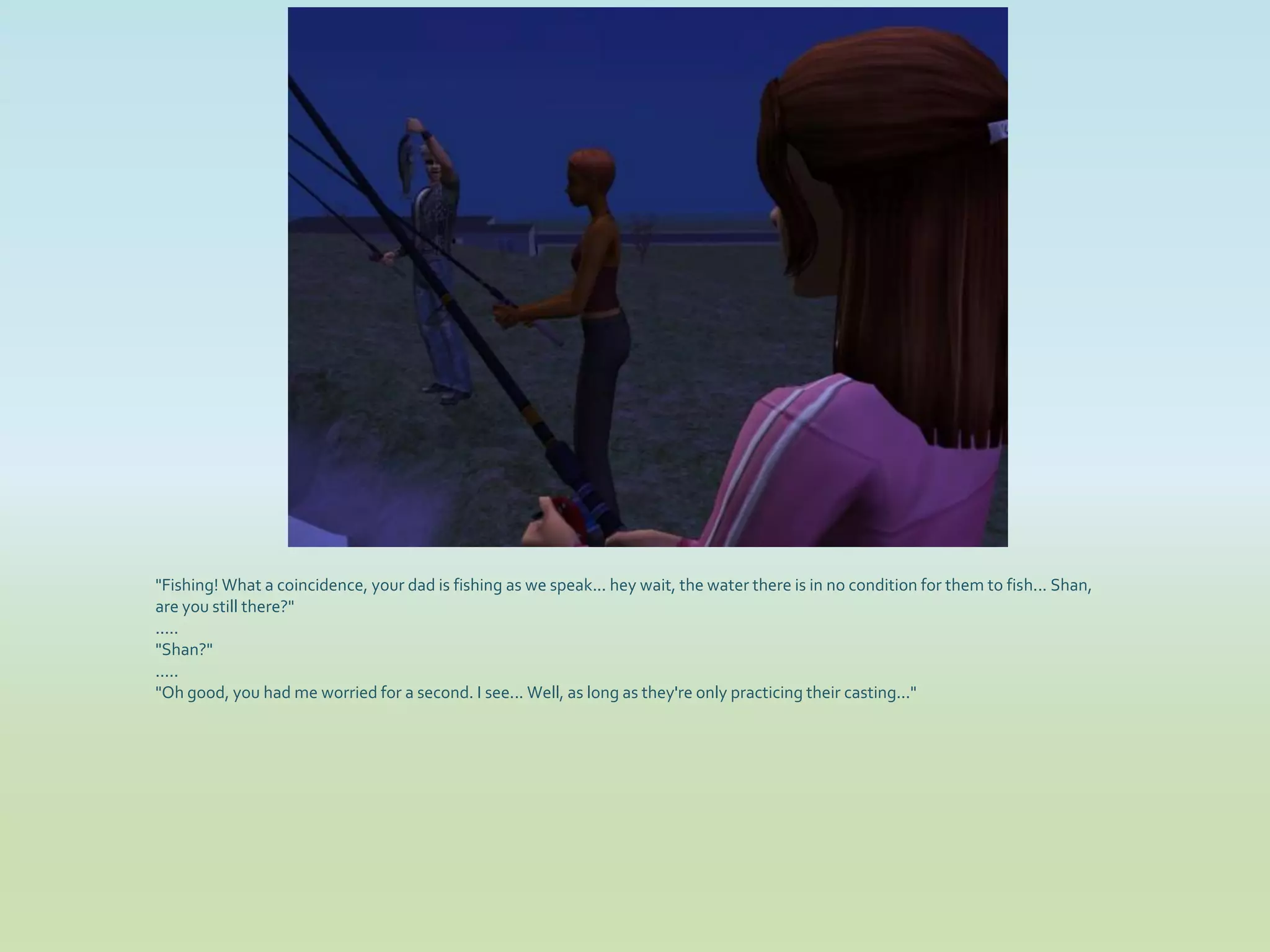 "Fishing! What a coincidence, your dad is fishing as we speak... hey wait, the water there is in no condition for them to fish... Shan,
are you still there?"
.....
"Shan?"
.....
"Oh good, you had me worried for a second. I see... Well, as long as they're only practicing their casting..."
 