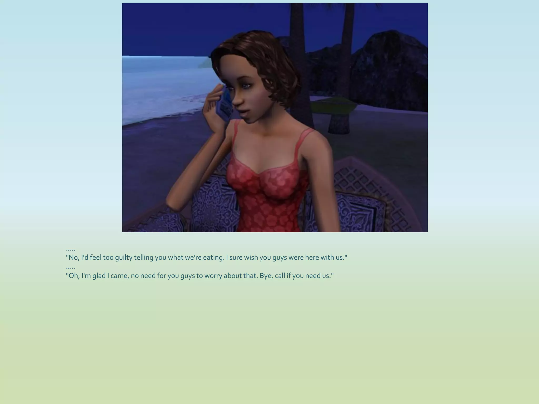 .....
"No, I'd feel too guilty telling you what we're eating. I sure wish you guys were here with us."
.....
"Oh, I'm glad I came, no need for you guys to worry about that. Bye, call if you need us."
 