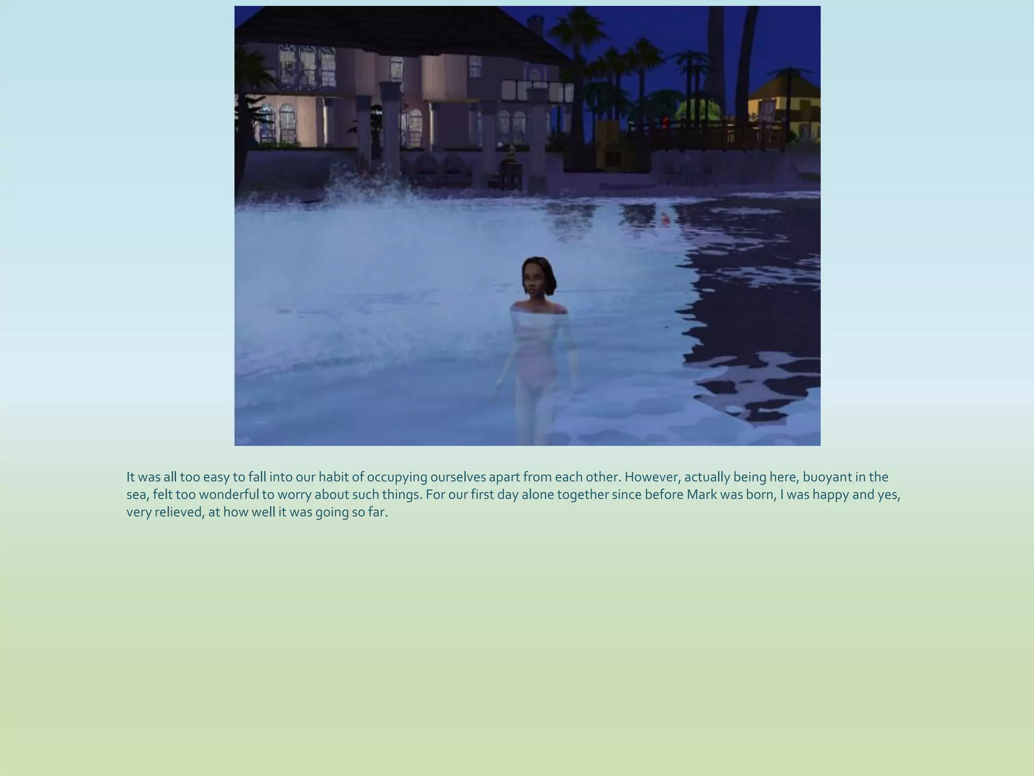 It was all too easy to fall into our habit of occupying ourselves apart from each other. However, actually being here, buoyant in the
sea, felt too wonderful to worry about such things. For our first day alone together since before Mark was born, I was happy and yes,
very relieved, at how well it was going so far.
 
