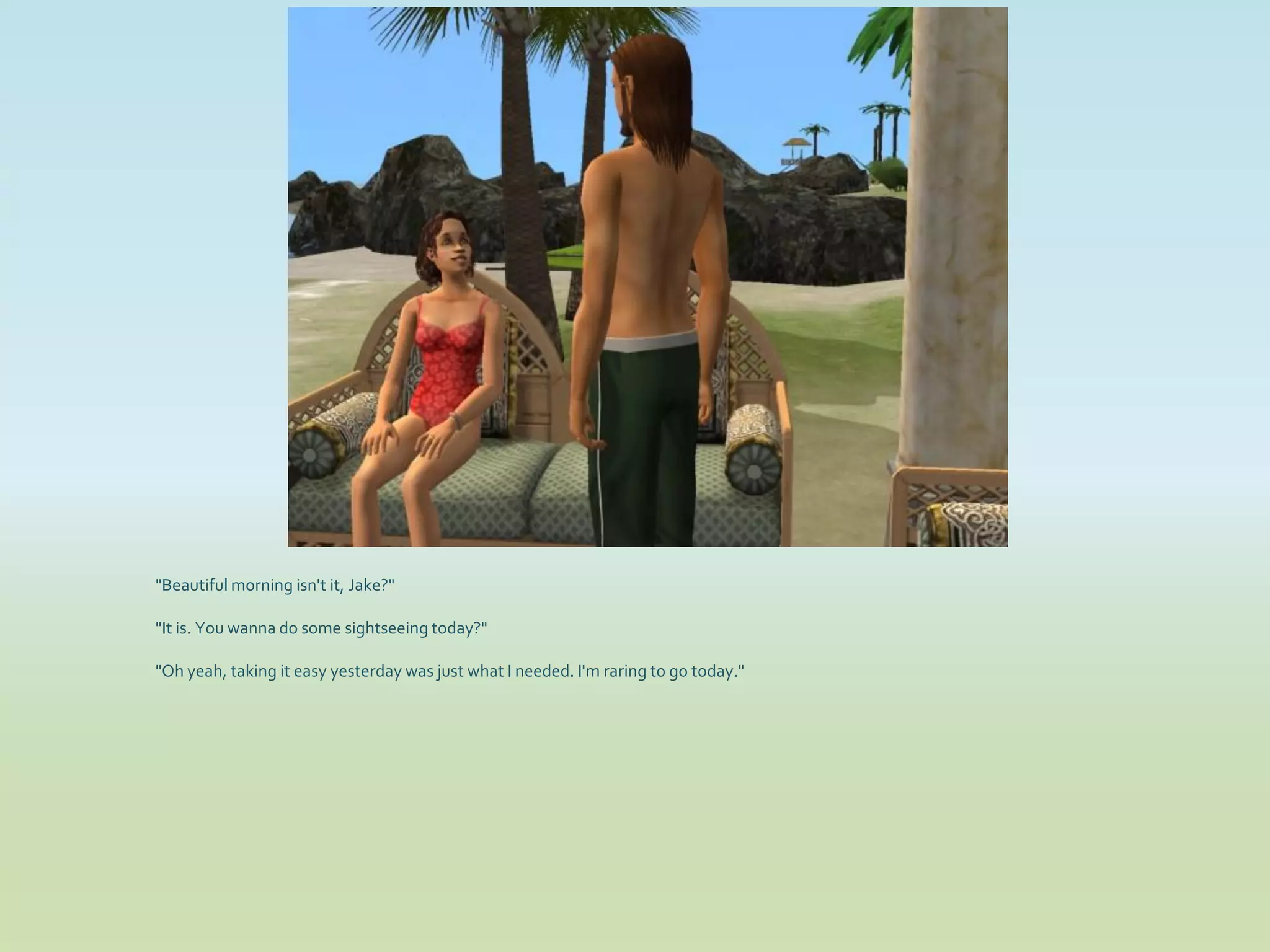 "Beautiful morning isn't it, Jake?"

"It is. You wanna do some sightseeing today?"

"Oh yeah, taking it easy yesterday was just what I needed. I'm raring to go today."
 