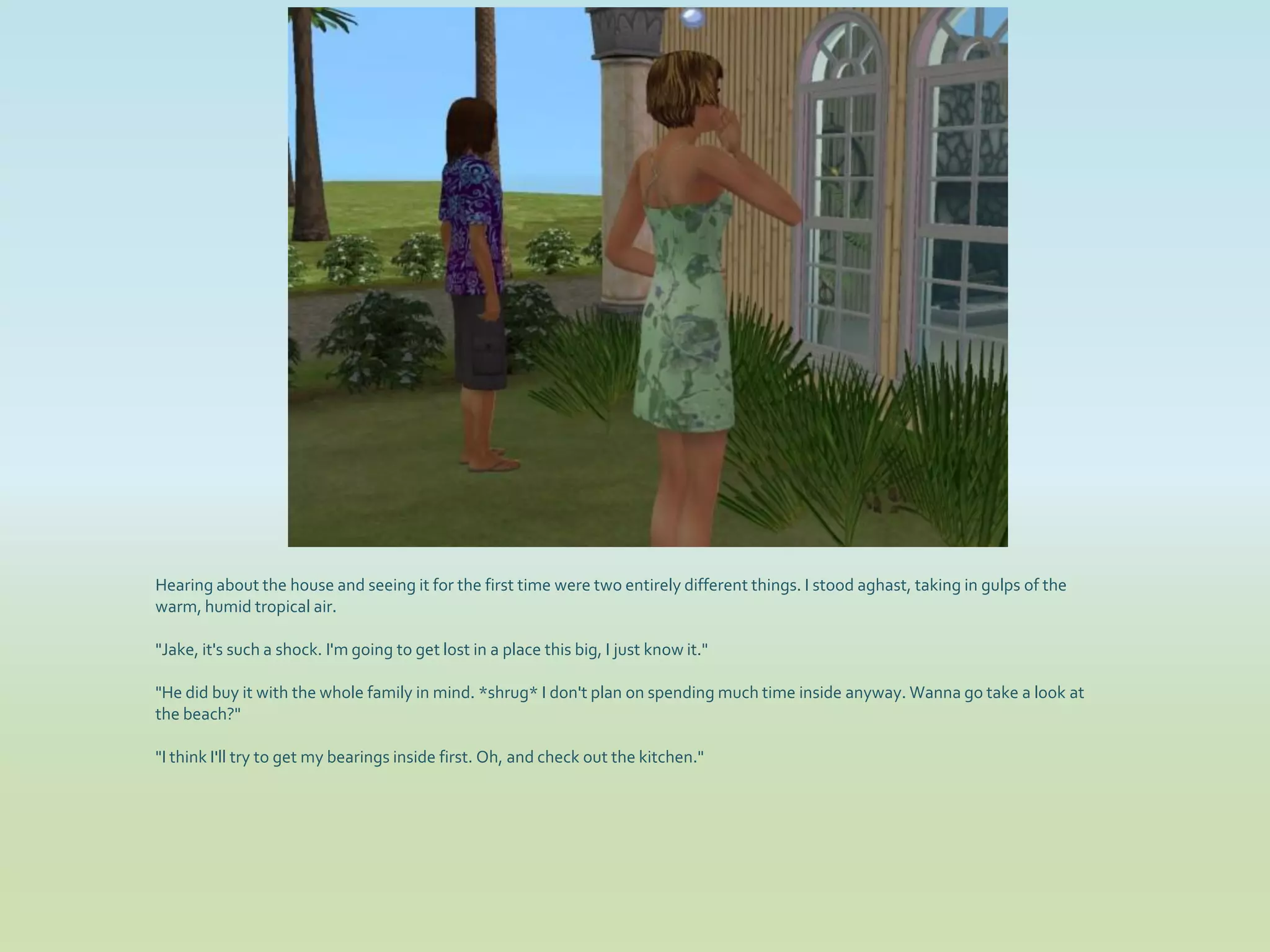Hearing about the house and seeing it for the first time were two entirely different things. I stood aghast, taking in gulps of the
warm, humid tropical air.

"Jake, it's such a shock. I'm going to get lost in a place this big, I just know it."

"He did buy it with the whole family in mind. *shrug* I don't plan on spending much time inside anyway. Wanna go take a look at
the beach?"

"I think I'll try to get my bearings inside first. Oh, and check out the kitchen."
 