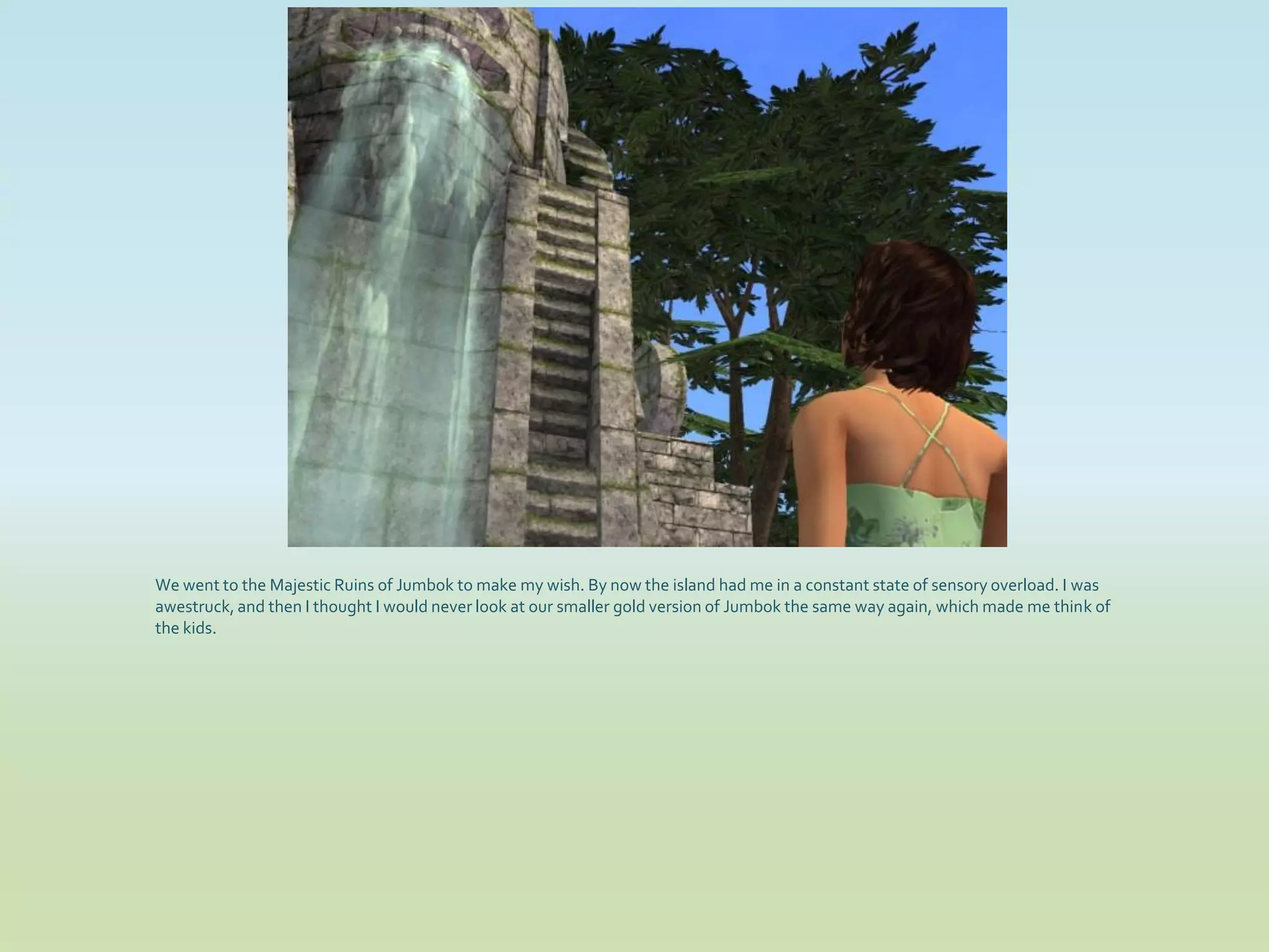 We went to the Majestic Ruins of Jumbok to make my wish. By now the island had me in a constant state of sensory overload. I was
awestruck, and then I thought I would never look at our smaller gold version of Jumbok the same way again, which made me think of
the kids.
 