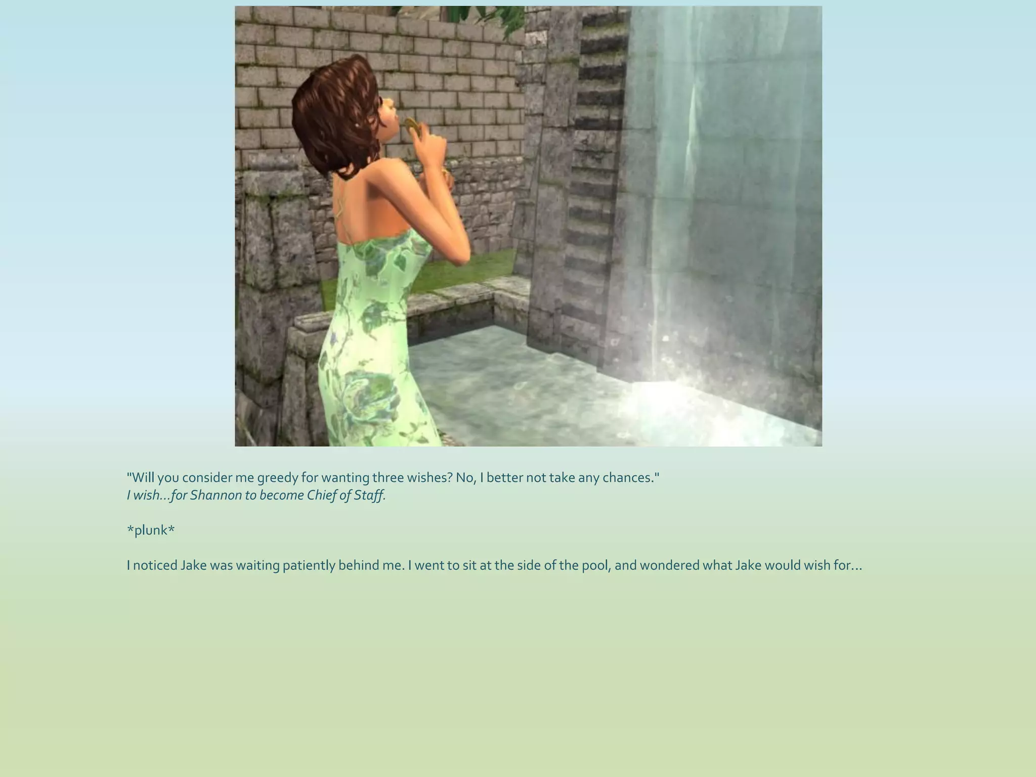 "Will you consider me greedy for wanting three wishes? No, I better not take any chances."
I wish...for Shannon to become Chief of Staff.

*plunk*

I noticed Jake was waiting patiently behind me. I went to sit at the side of the pool, and wondered what Jake would wish for...
 