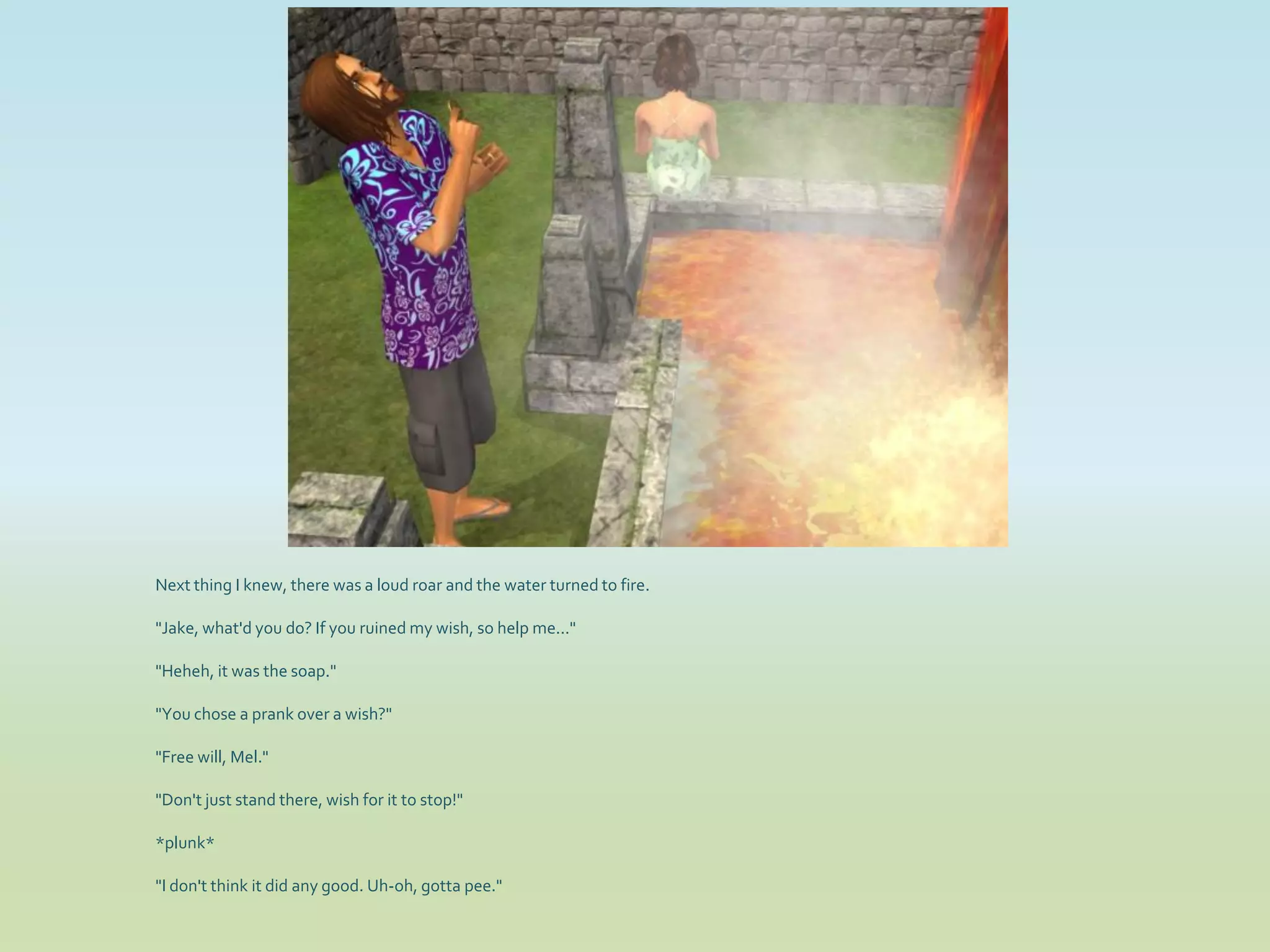 Next thing I knew, there was a loud roar and the water turned to fire.

"Jake, what'd you do? If you ruined my wish, so help me..."

"Heheh, it was the soap."

"You chose a prank over a wish?"

"Free will, Mel."

"Don't just stand there, wish for it to stop!"

*plunk*

"I don't think it did any good. Uh-oh, gotta pee."
 