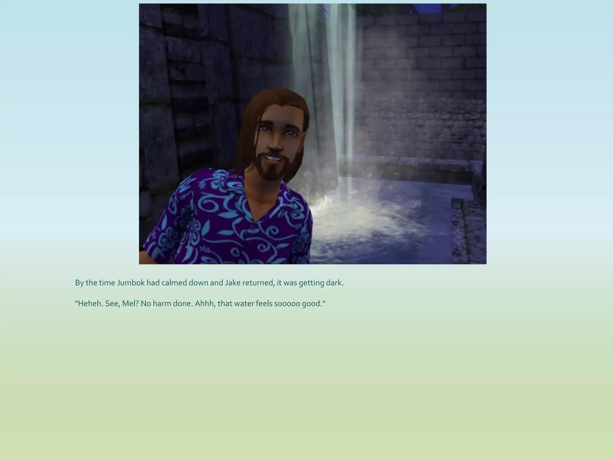 By the time Jumbok had calmed down and Jake returned, it was getting dark.

"Heheh. See, Mel? No harm done. Ahhh, that water feels sooooo good."
 