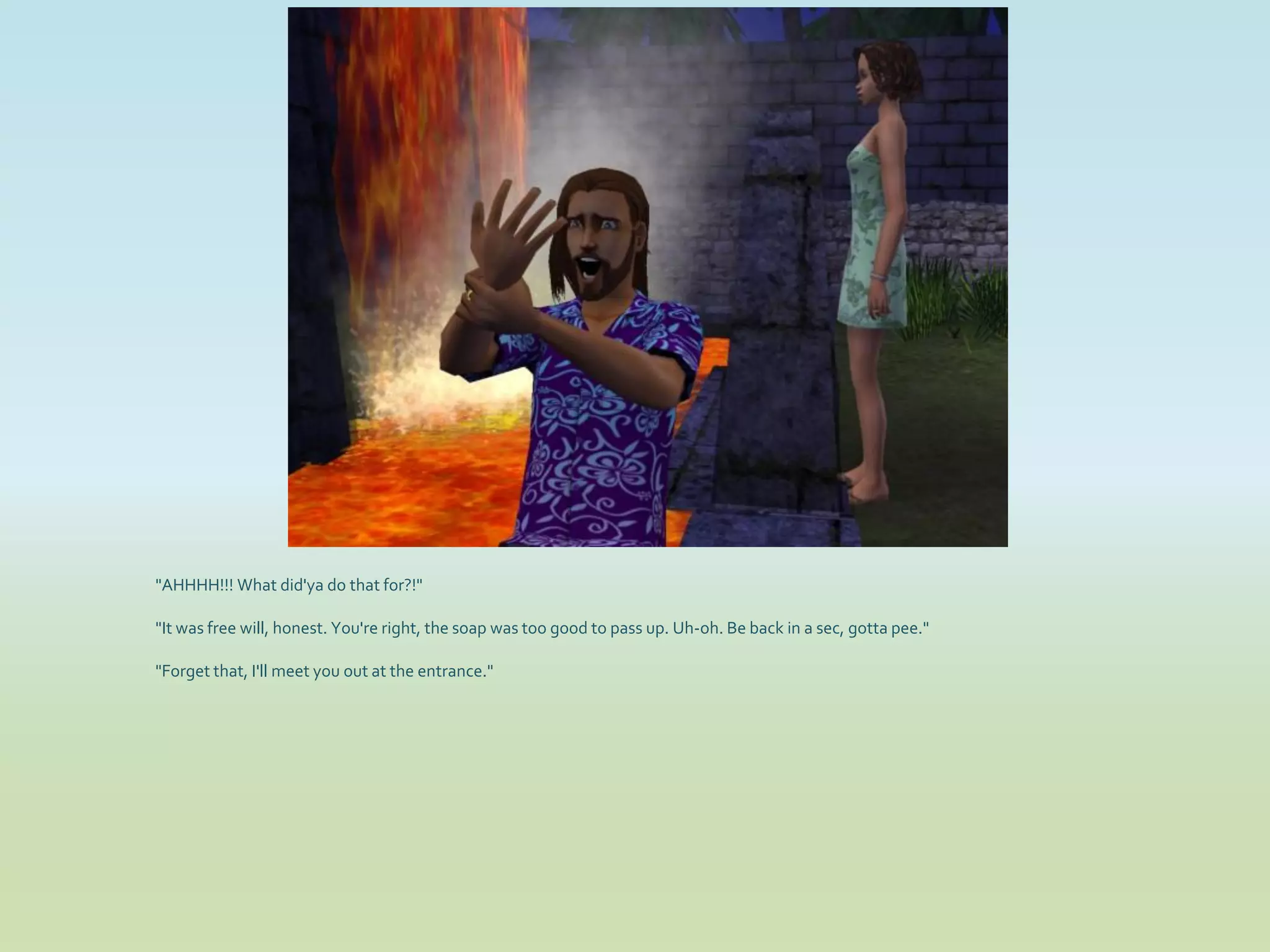 "AHHHH!!! What did'ya do that for?!"

"It was free will, honest. You're right, the soap was too good to pass up. Uh-oh. Be back in a sec, gotta pee."

"Forget that, I'll meet you out at the entrance."
 