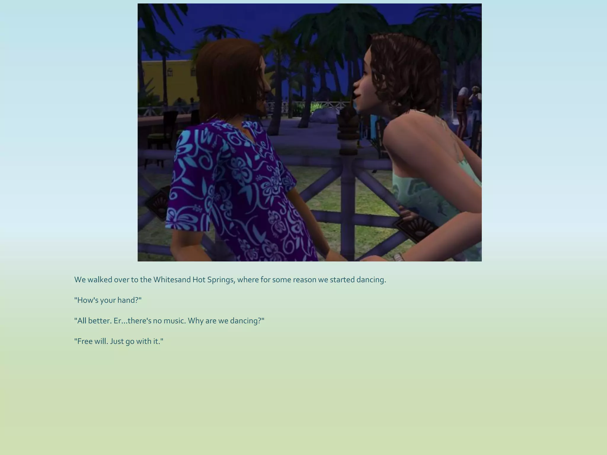 We walked over to the Whitesand Hot Springs, where for some reason we started dancing.

"How's your hand?"

"All better. Er...there's no music. Why are we dancing?"

"Free will. Just go with it."
 