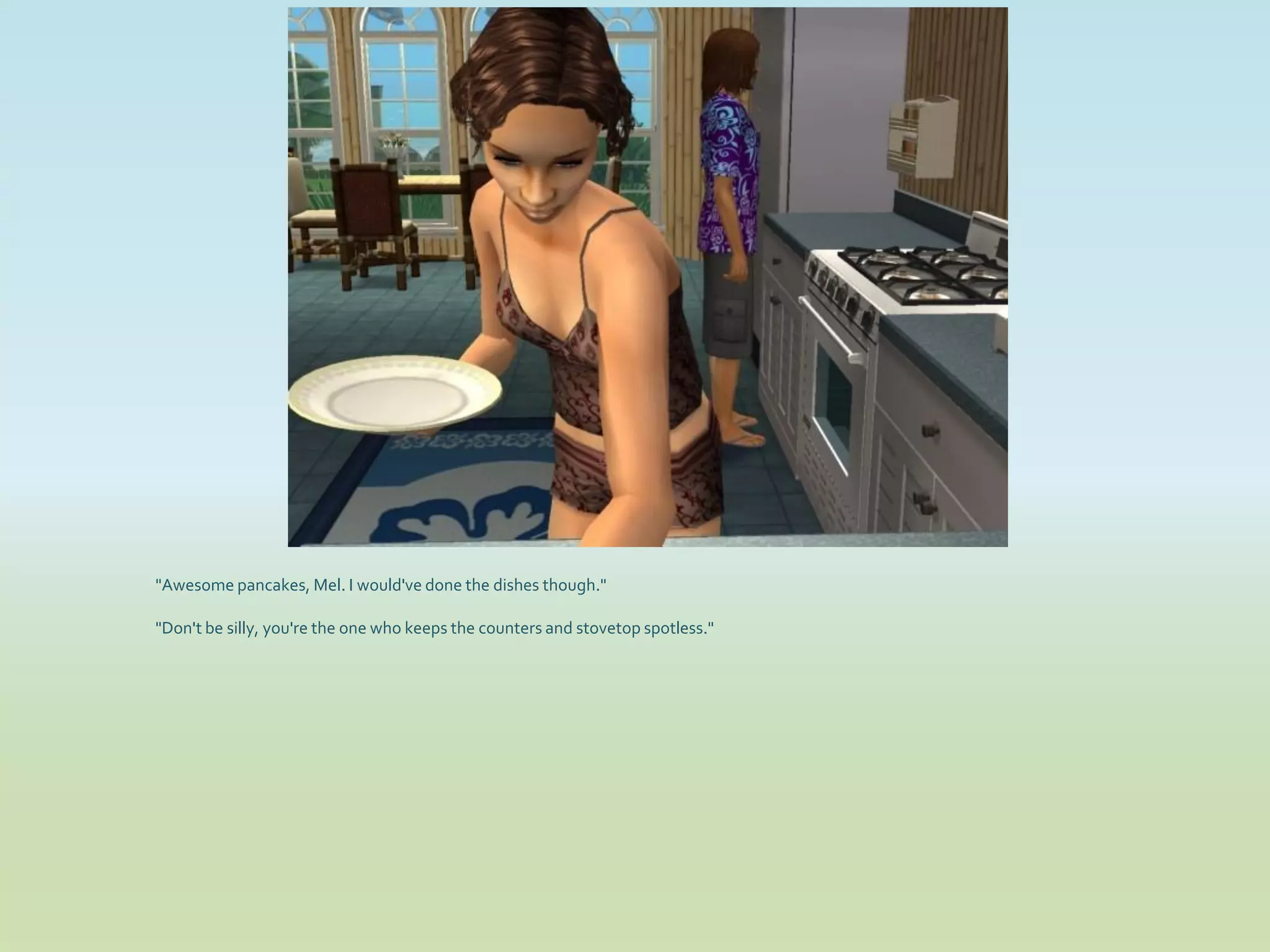 "Awesome pancakes, Mel. I would've done the dishes though."

"Don't be silly, you're the one who keeps the counters and stovetop spotless."
 