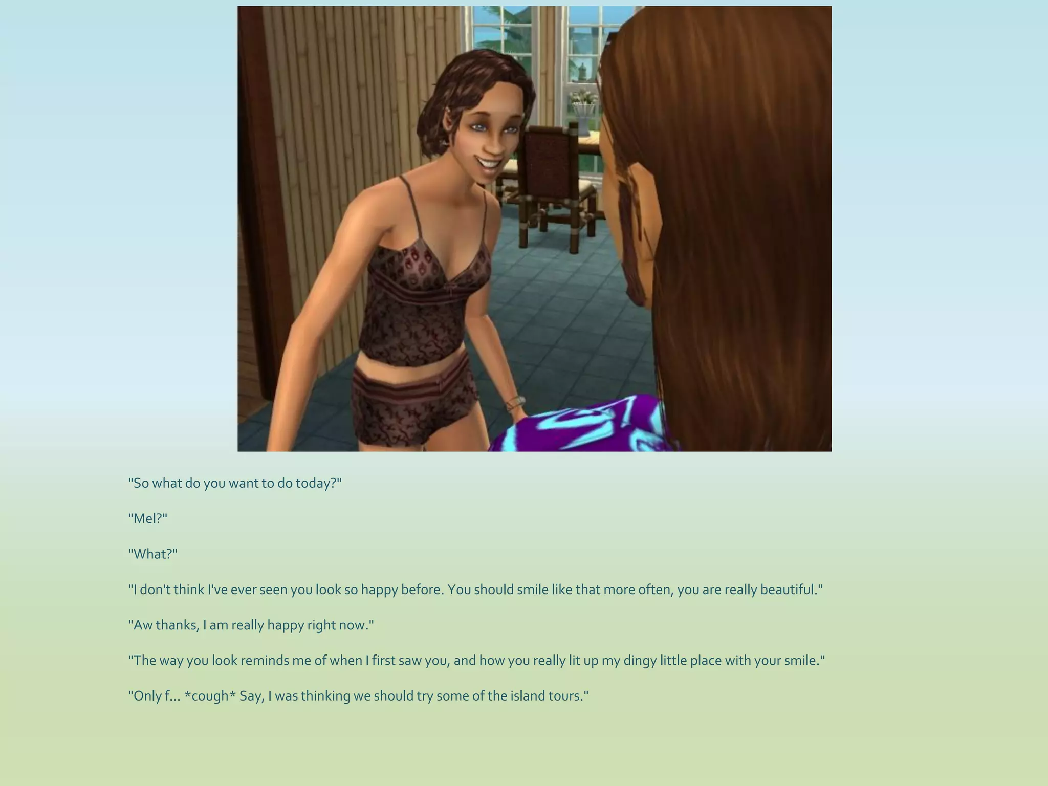 "So what do you want to do today?"

"Mel?"

"What?"

"I don't think I've ever seen you look so happy before. You should smile like that more often, you are really beautiful."

"Aw thanks, I am really happy right now."

"The way you look reminds me of when I first saw you, and how you really lit up my dingy little place with your smile."

"Only f... *cough* Say, I was thinking we should try some of the island tours."
 