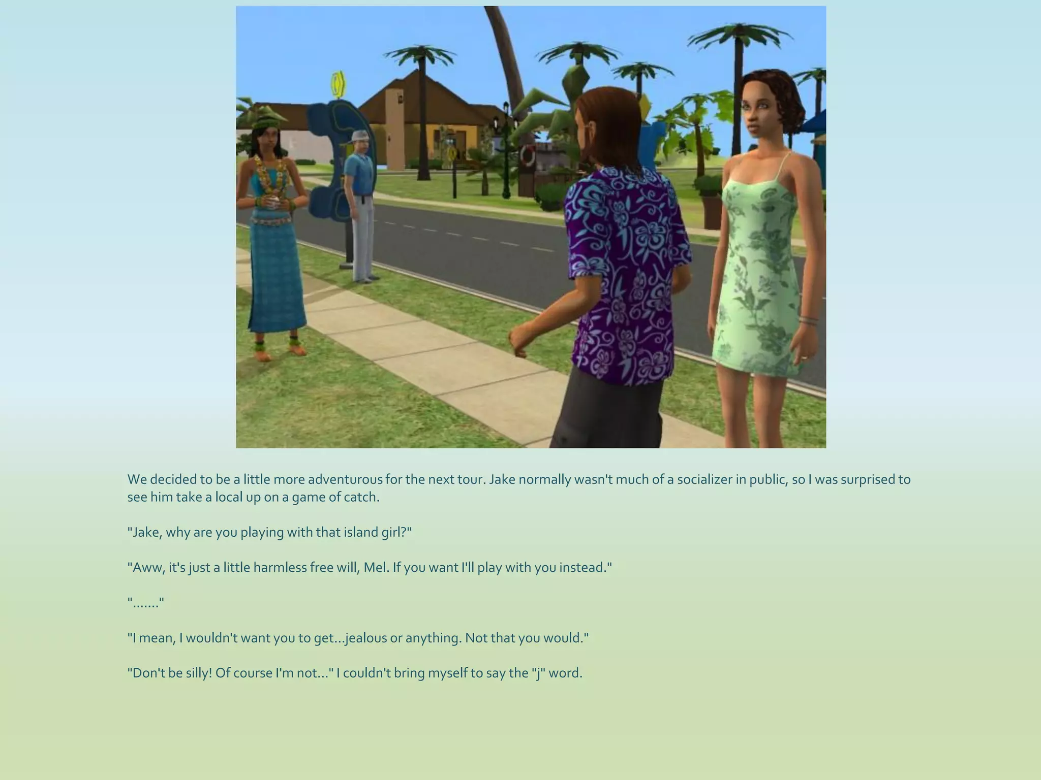 We decided to be a little more adventurous for the next tour. Jake normally wasn't much of a socializer in public, so I was surprised to
see him take a local up on a game of catch.

"Jake, why are you playing with that island girl?"

"Aww, it's just a little harmless free will, Mel. If you want I'll play with you instead."

"......."

"I mean, I wouldn't want you to get...jealous or anything. Not that you would."

"Don't be silly! Of course I'm not..." I couldn't bring myself to say the "j" word.
 