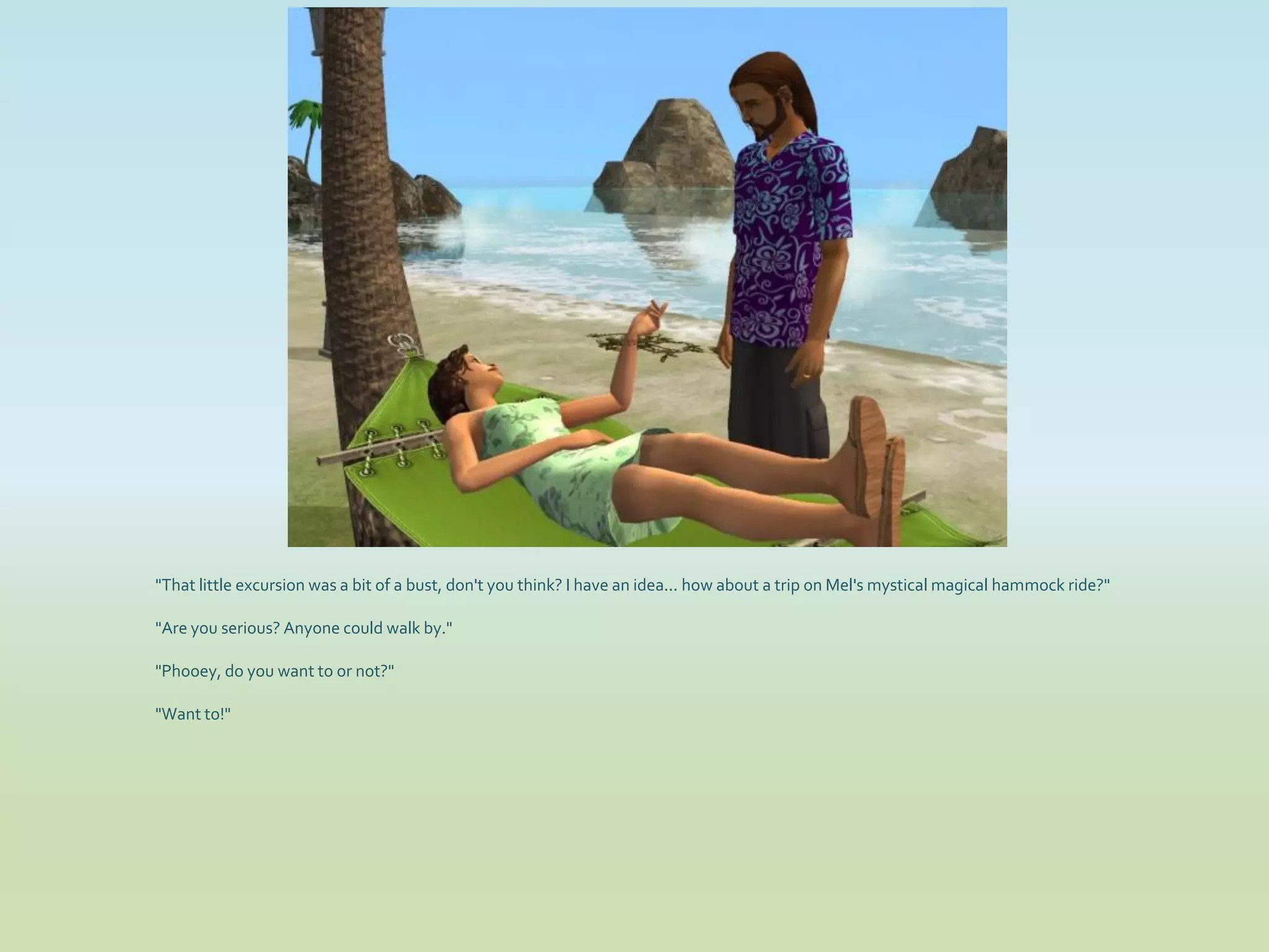 "That little excursion was a bit of a bust, don't you think? I have an idea... how about a trip on Mel's mystical magical hammock ride?"

"Are you serious? Anyone could walk by."

"Phooey, do you want to or not?"

"Want to!"
 