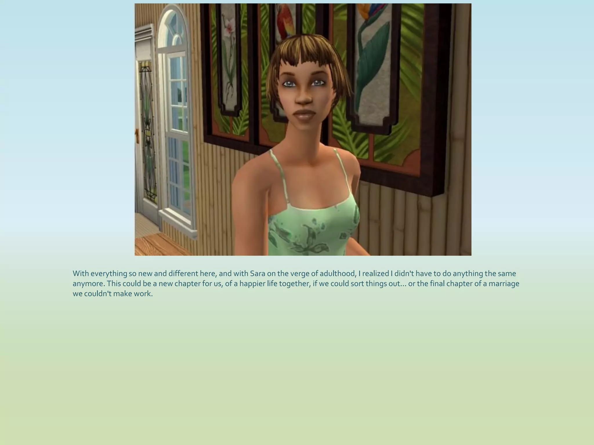 With everything so new and different here, and with Sara on the verge of adulthood, I realized I didn't have to do anything the same
anymore. This could be a new chapter for us, of a happier life together, if we could sort things out... or the final chapter of a marriage
we couldn't make work.
 