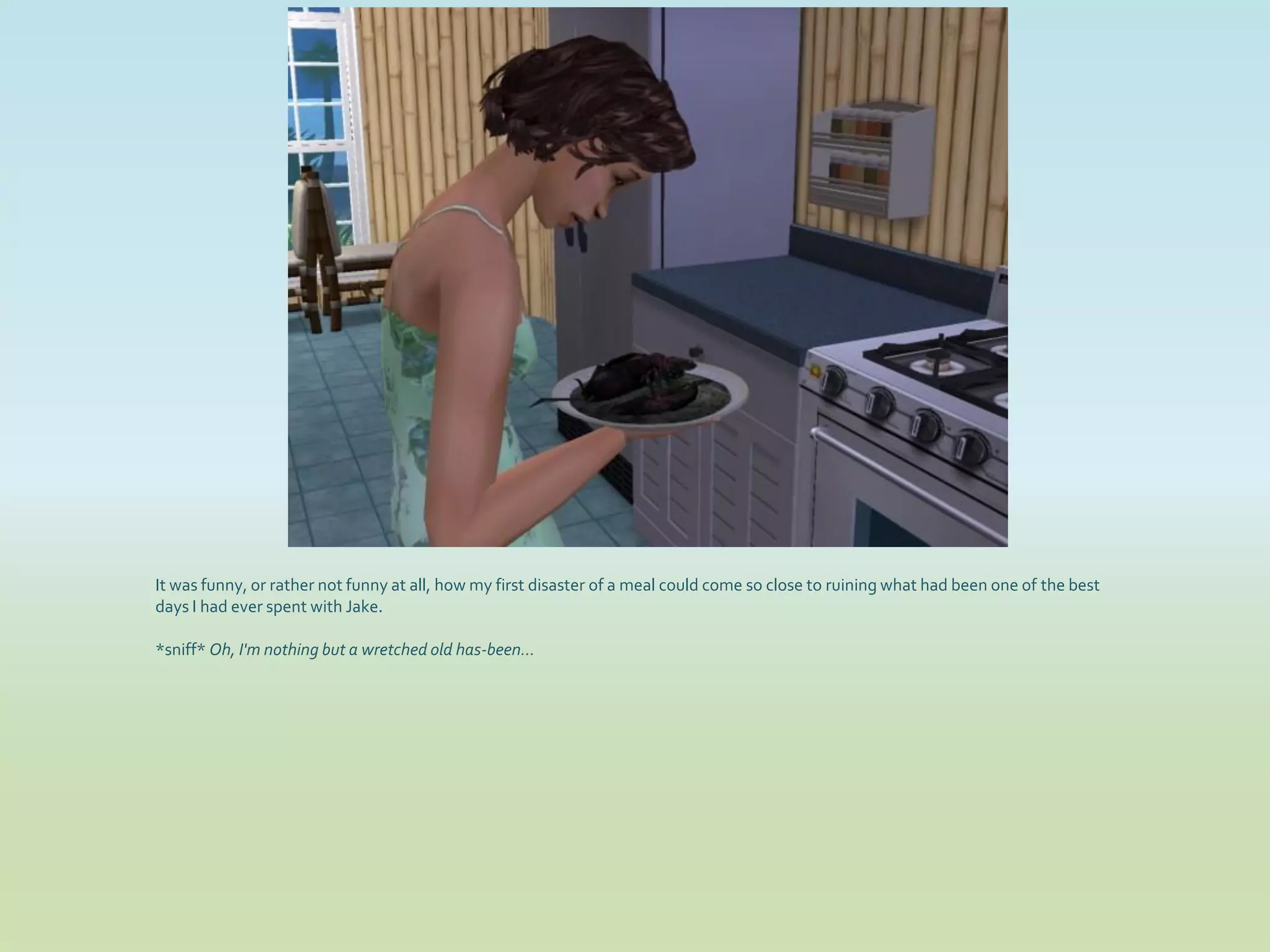 It was funny, or rather not funny at all, how my first disaster of a meal could come so close to ruining what had been one of the best
days I had ever spent with Jake.

*sniff* Oh, I'm nothing but a wretched old has-been...
 