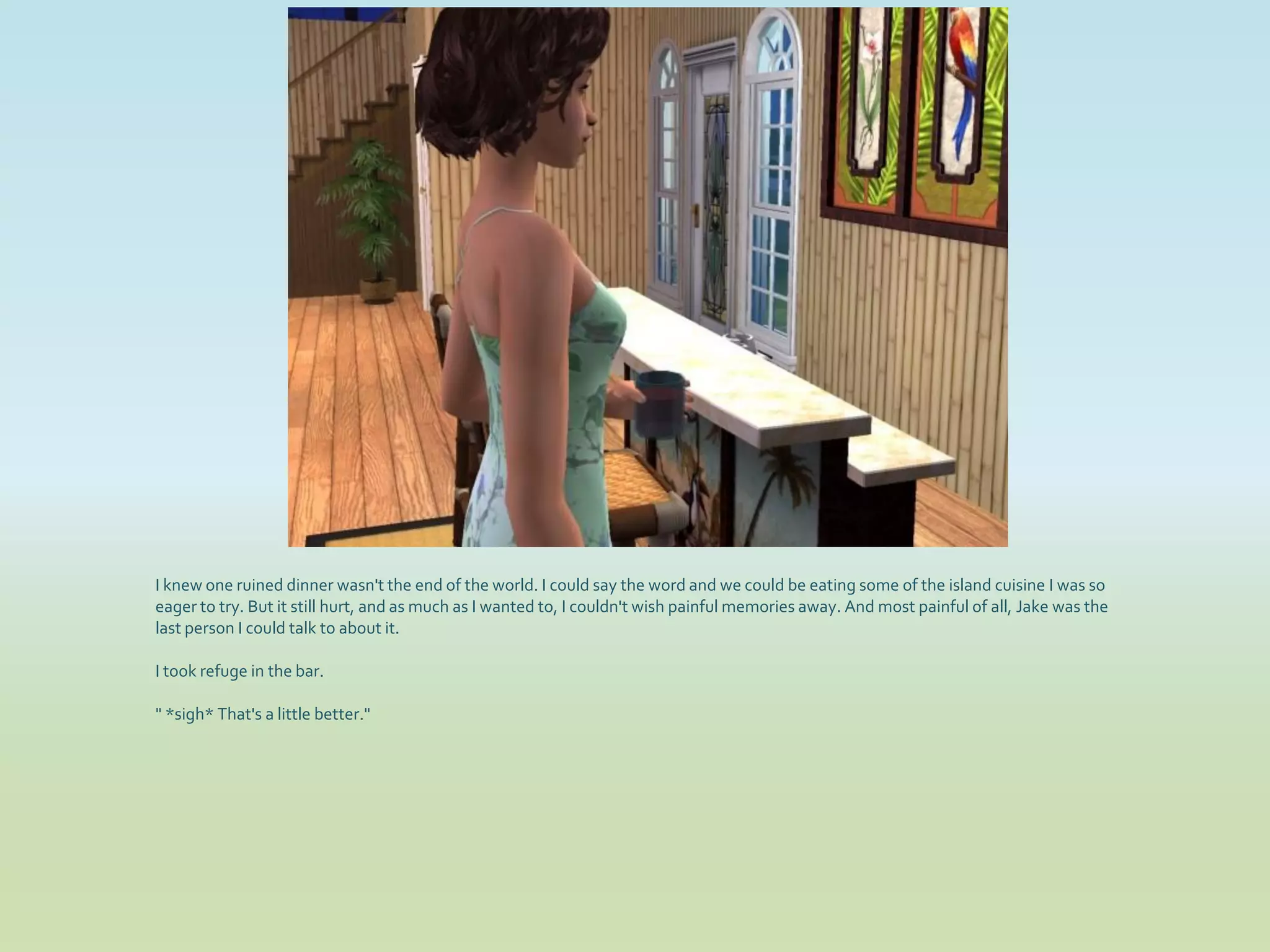 I knew one ruined dinner wasn't the end of the world. I could say the word and we could be eating some of the island cuisine I was so
eager to try. But it still hurt, and as much as I wanted to, I couldn't wish painful memories away. And most painful of all, Jake was the
last person I could talk to about it.

I took refuge in the bar.

" *sigh* That's a little better."
 