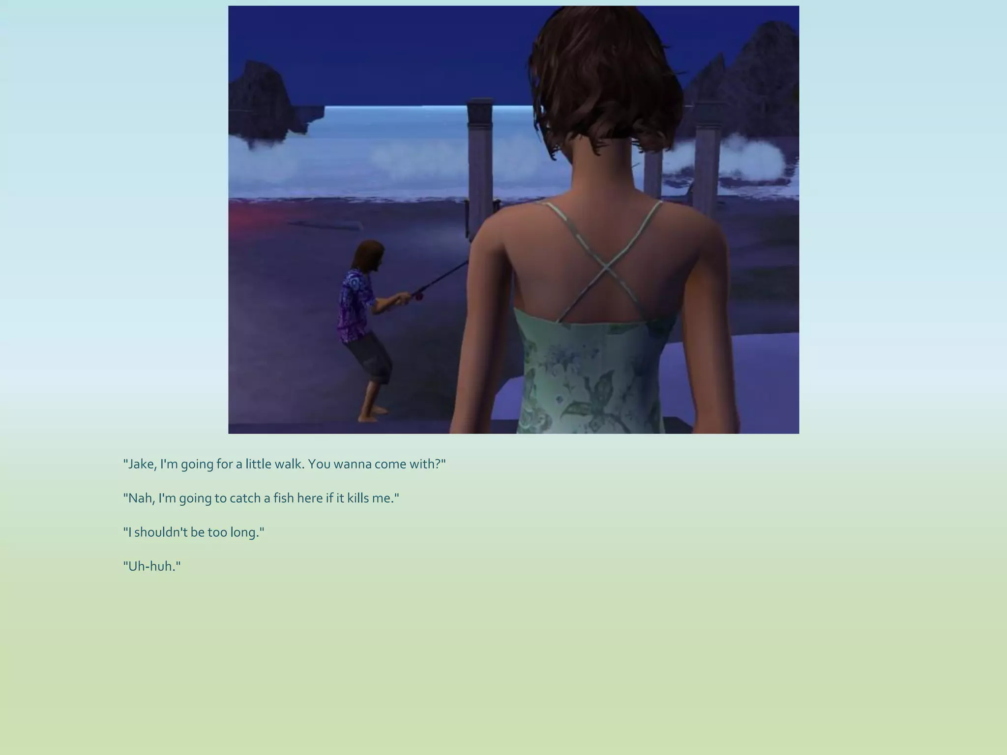 "Jake, I'm going for a little walk. You wanna come with?"

"Nah, I'm going to catch a fish here if it kills me."

"I shouldn't be too long."

"Uh-huh."
 