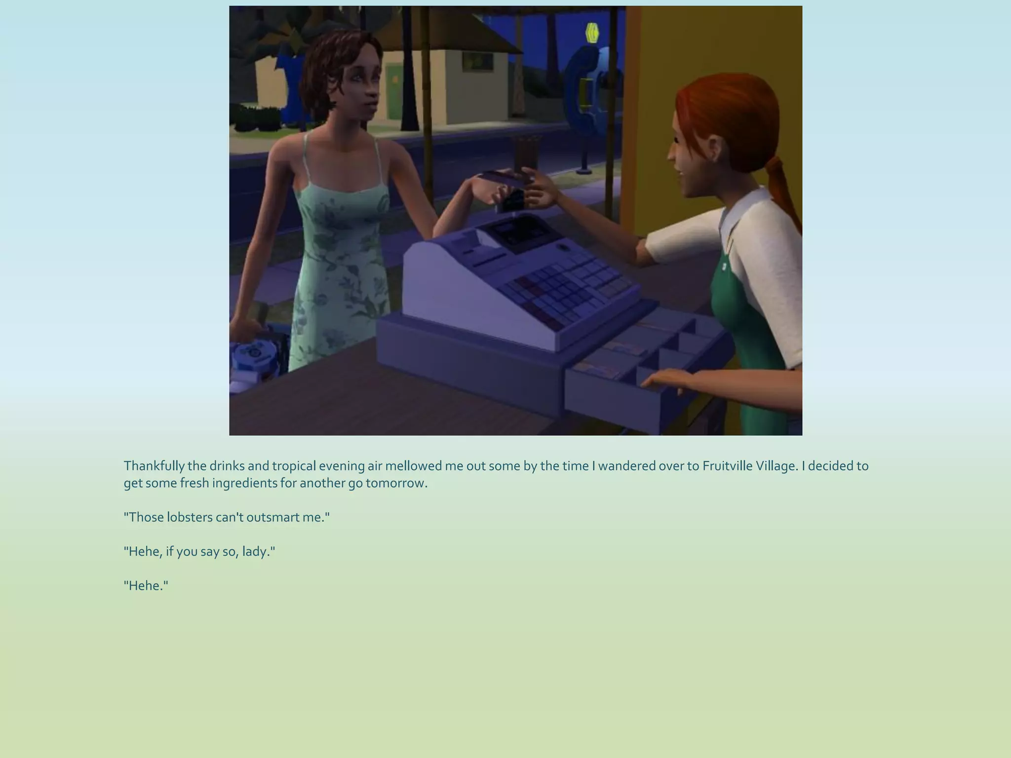 Thankfully the drinks and tropical evening air mellowed me out some by the time I wandered over to Fruitville Village. I decided to
get some fresh ingredients for another go tomorrow.

"Those lobsters can't outsmart me."

"Hehe, if you say so, lady."

"Hehe."
 