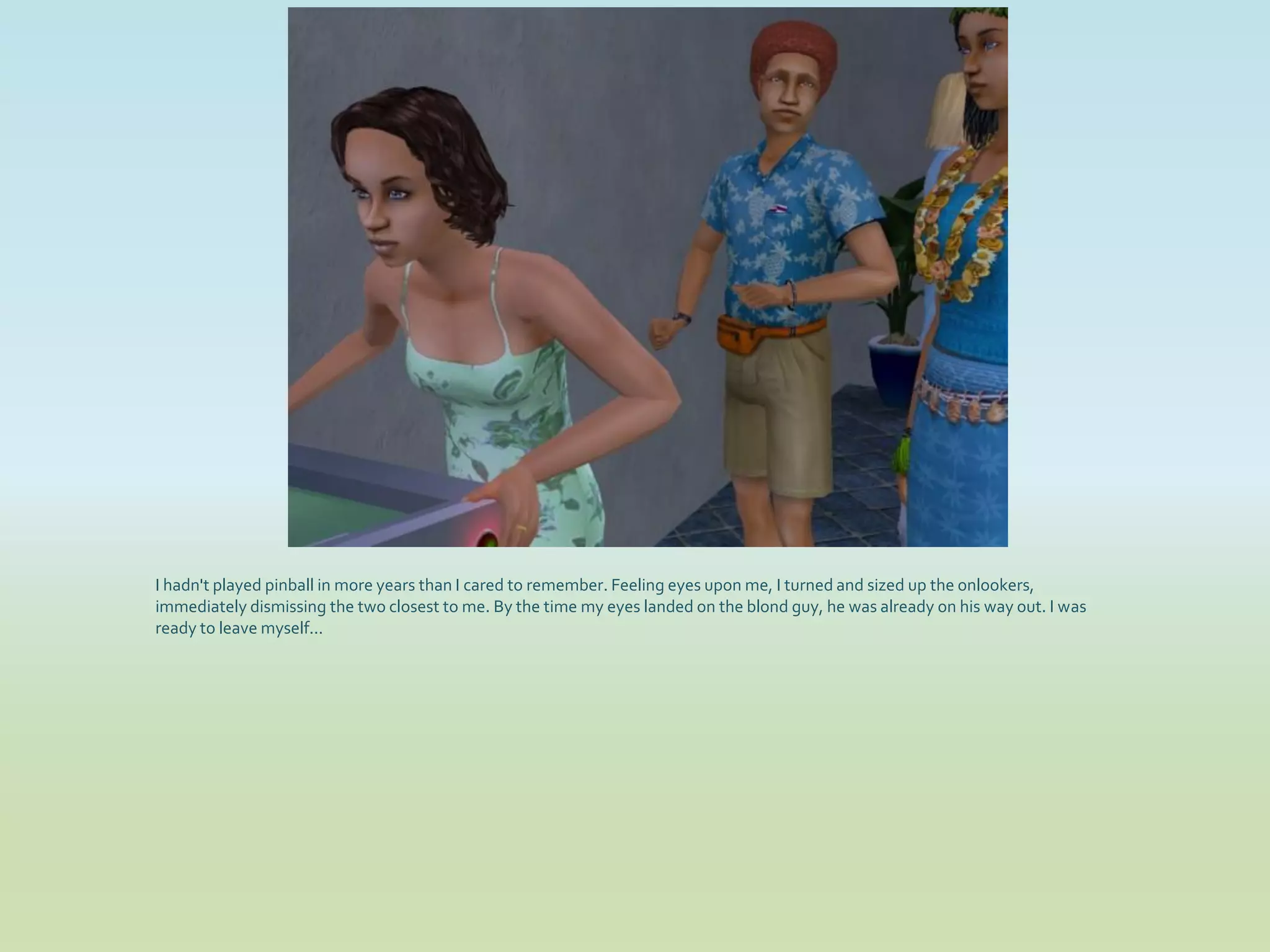 I hadn't played pinball in more years than I cared to remember. Feeling eyes upon me, I turned and sized up the onlookers,
immediately dismissing the two closest to me. By the time my eyes landed on the blond guy, he was already on his way out. I was
ready to leave myself...
 