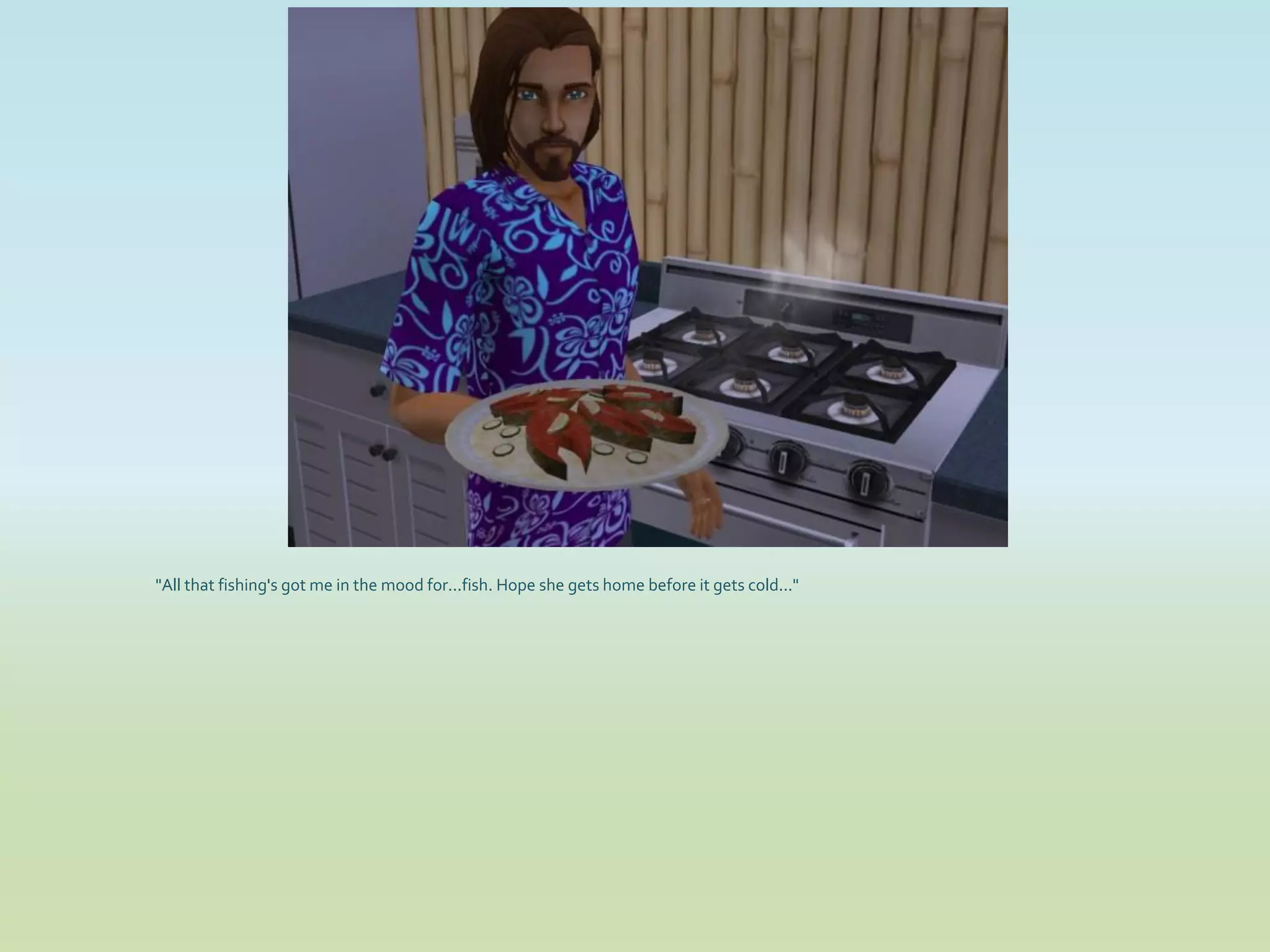 "All that fishing's got me in the mood for...fish. Hope she gets home before it gets cold..."
 