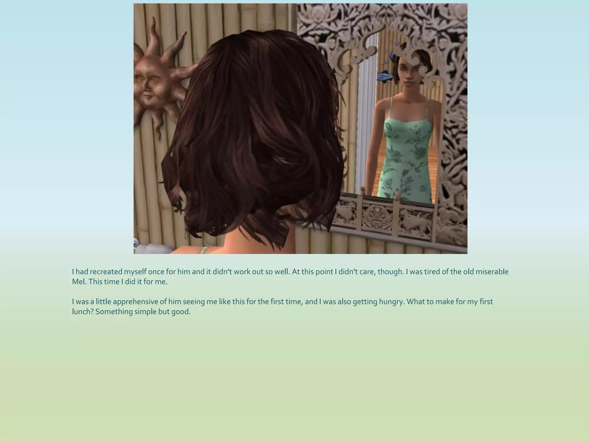 I had recreated myself once for him and it didn't work out so well. At this point I didn't care, though. I was tired of the old miserable
Mel. This time I did it for me.

I was a little apprehensive of him seeing me like this for the first time, and I was also getting hungry. What to make for my first
lunch? Something simple but good.
 