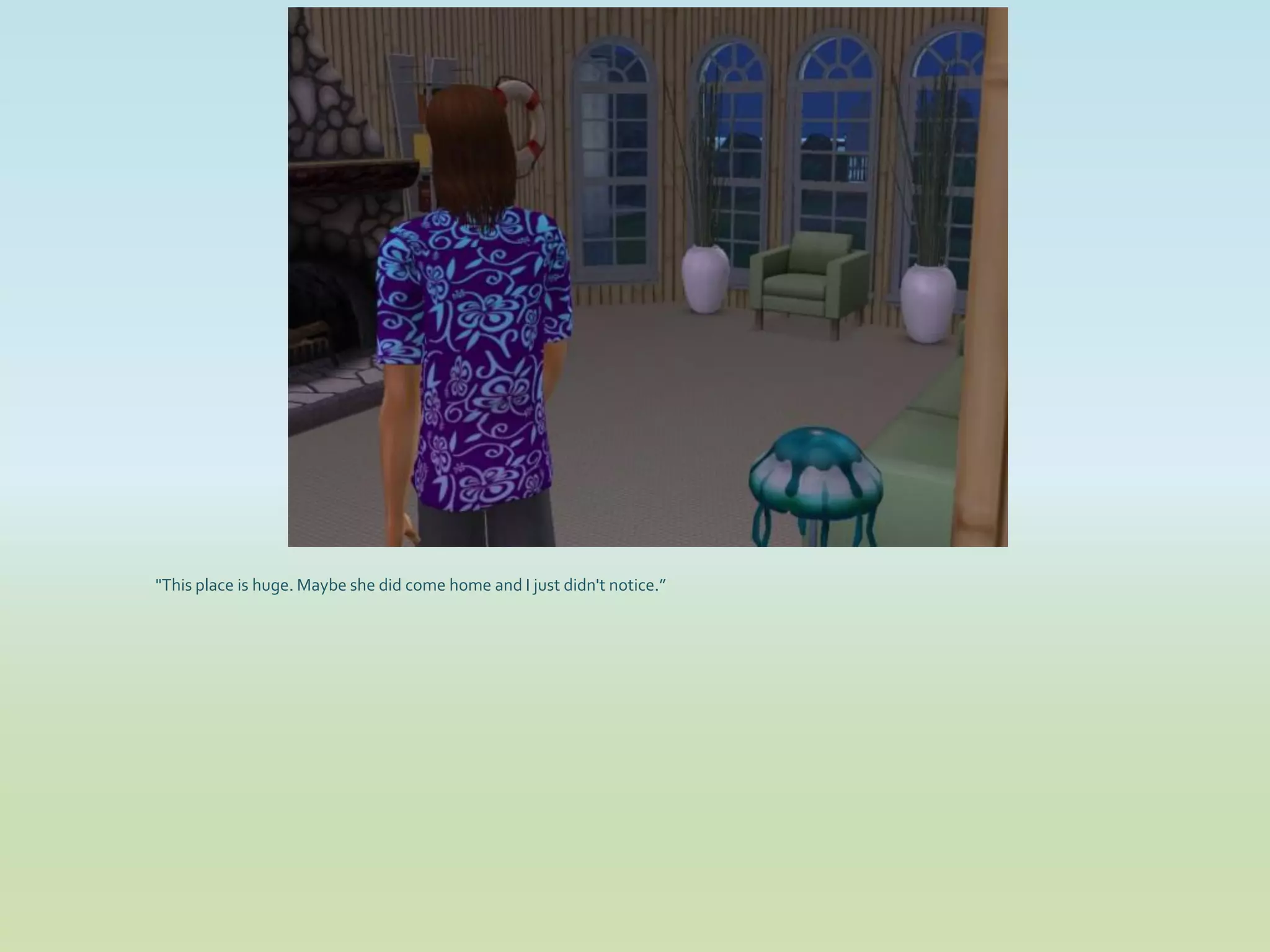 "This place is huge. Maybe she did come home and I just didn't notice.”
 