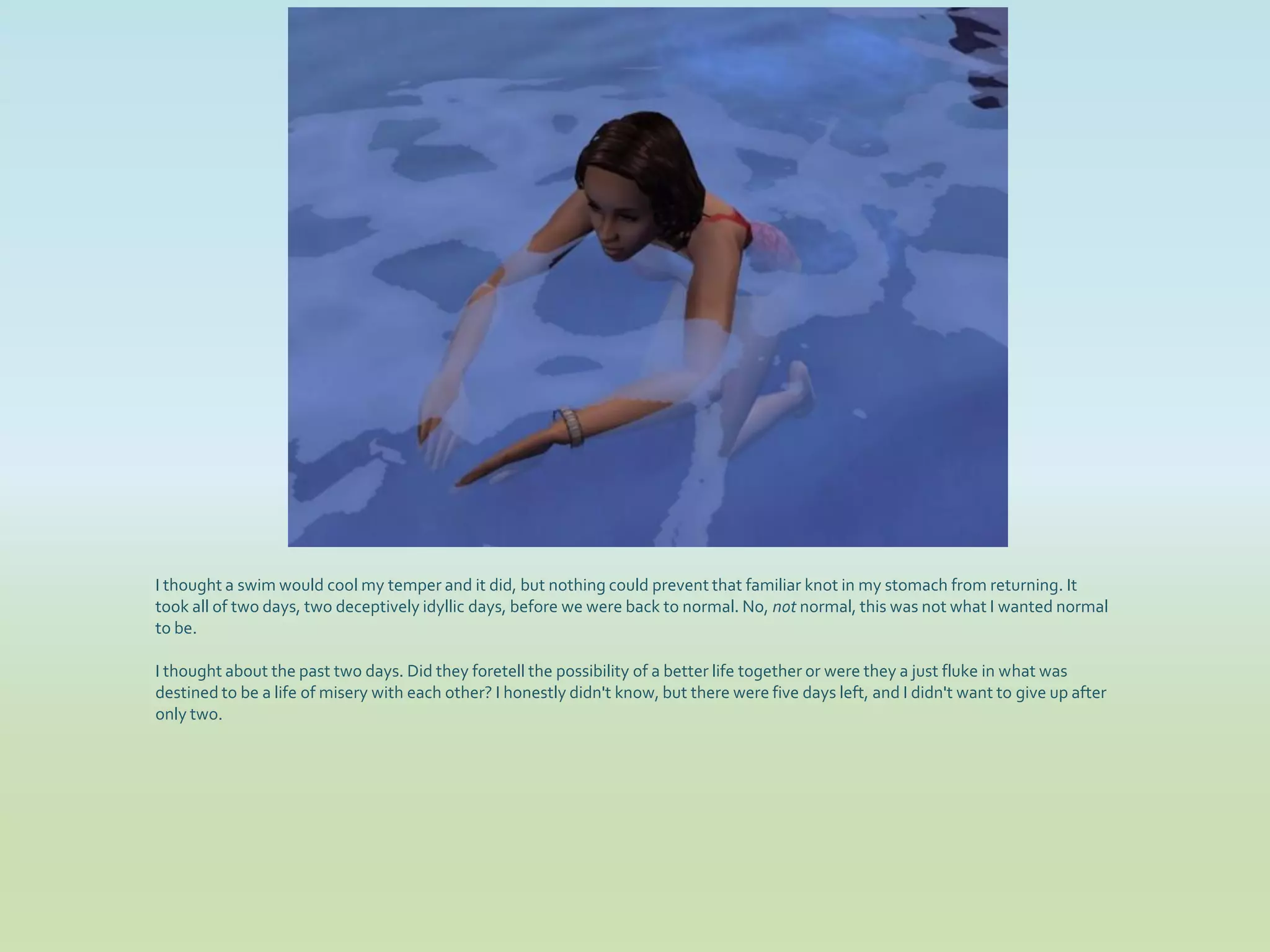 I thought a swim would cool my temper and it did, but nothing could prevent that familiar knot in my stomach from returning. It
took all of two days, two deceptively idyllic days, before we were back to normal. No, not normal, this was not what I wanted normal
to be.

I thought about the past two days. Did they foretell the possibility of a better life together or were they a just fluke in what was
destined to be a life of misery with each other? I honestly didn't know, but there were five days left, and I didn't want to give up after
only two.
 