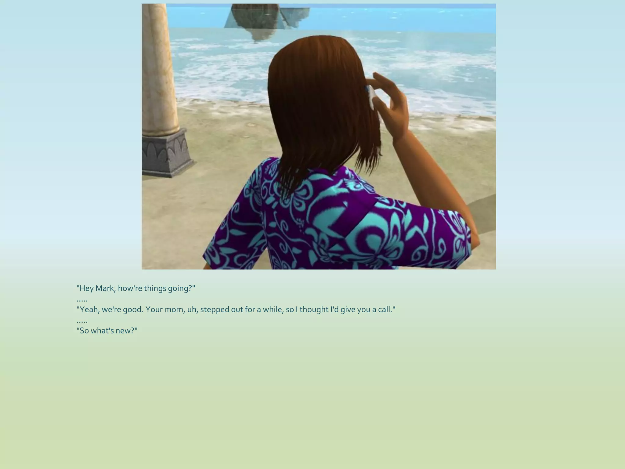 "Hey Mark, how're things going?"
.....
"Yeah, we're good. Your mom, uh, stepped out for a while, so I thought I'd give you a call."
.....
"So what's new?"
 