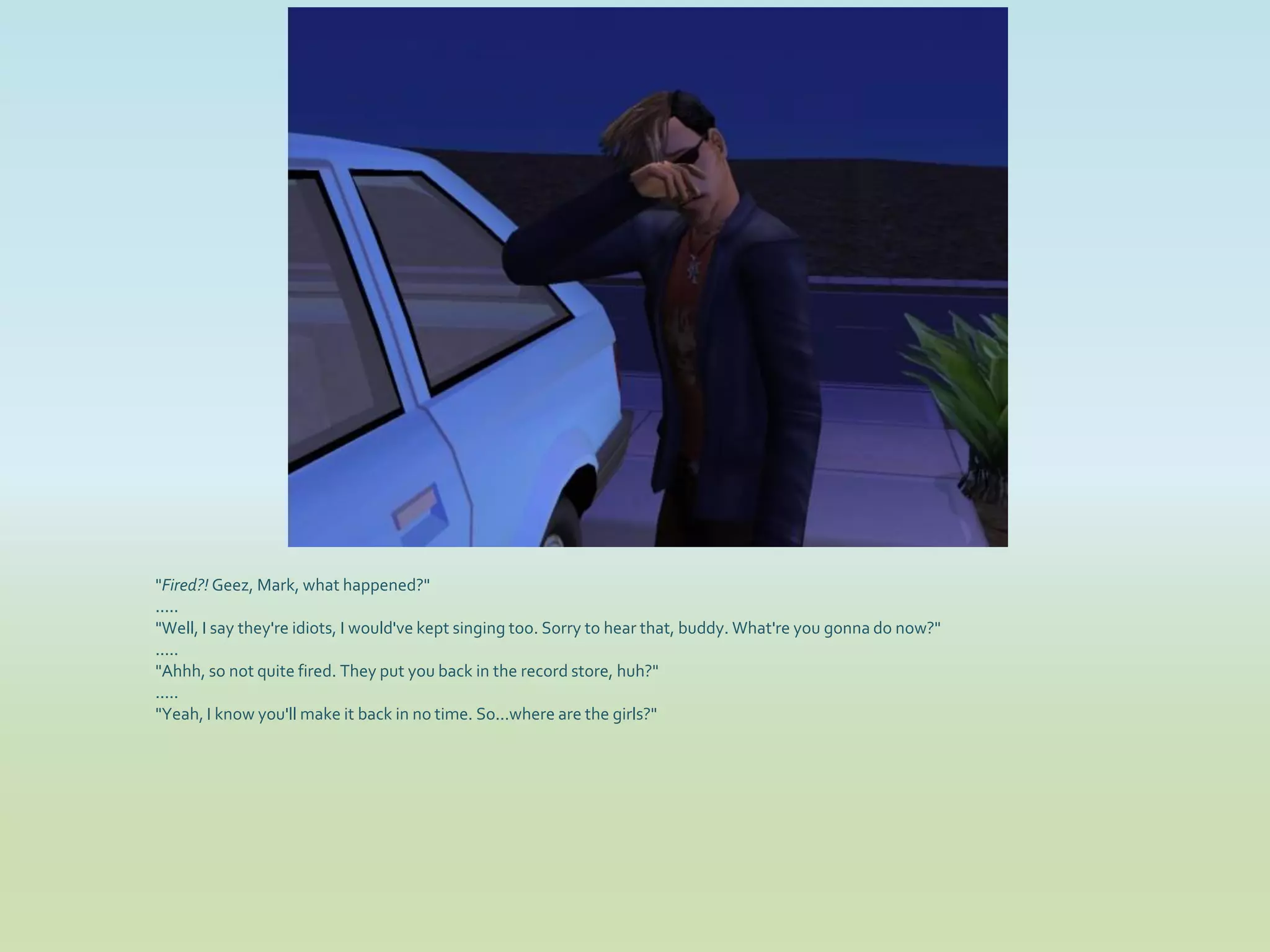 "Fired?! Geez, Mark, what happened?"
.....
"Well, I say they're idiots, I would've kept singing too. Sorry to hear that, buddy. What're you gonna do now?"
.....
"Ahhh, so not quite fired. They put you back in the record store, huh?"
.....
"Yeah, I know you'll make it back in no time. So...where are the girls?"
 
