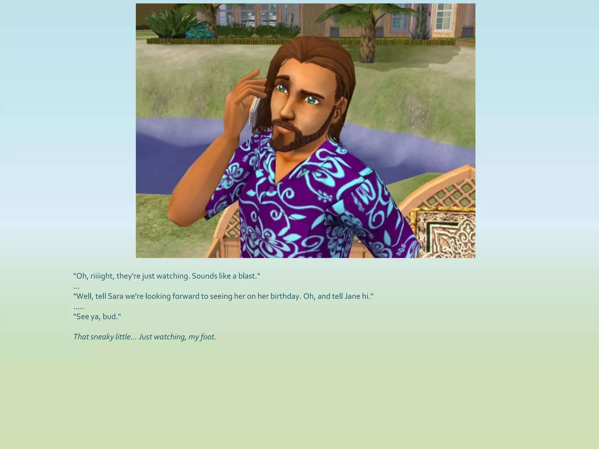 "Oh, riiiight, they're just watching. Sounds like a blast."
...
"Well, tell Sara we're looking forward to seeing her on her birthday. Oh, and tell Jane hi."
.....
"See ya, bud."

That sneaky little... Just watching, my foot.
 