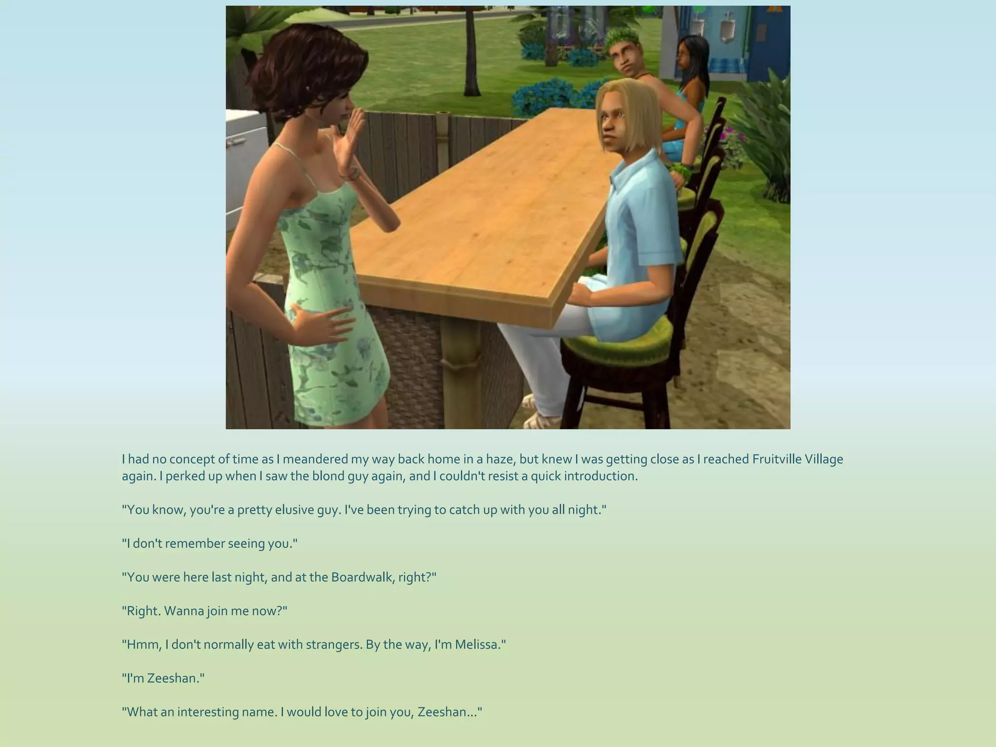 I had no concept of time as I meandered my way back home in a haze, but knew I was getting close as I reached Fruitville Village
again. I perked up when I saw the blond guy again, and I couldn't resist a quick introduction.

"You know, you're a pretty elusive guy. I've been trying to catch up with you all night."

"I don't remember seeing you."

"You were here last night, and at the Boardwalk, right?"

"Right. Wanna join me now?"

"Hmm, I don't normally eat with strangers. By the way, I'm Melissa."

"I'm Zeeshan."

"What an interesting name. I would love to join you, Zeeshan..."
 