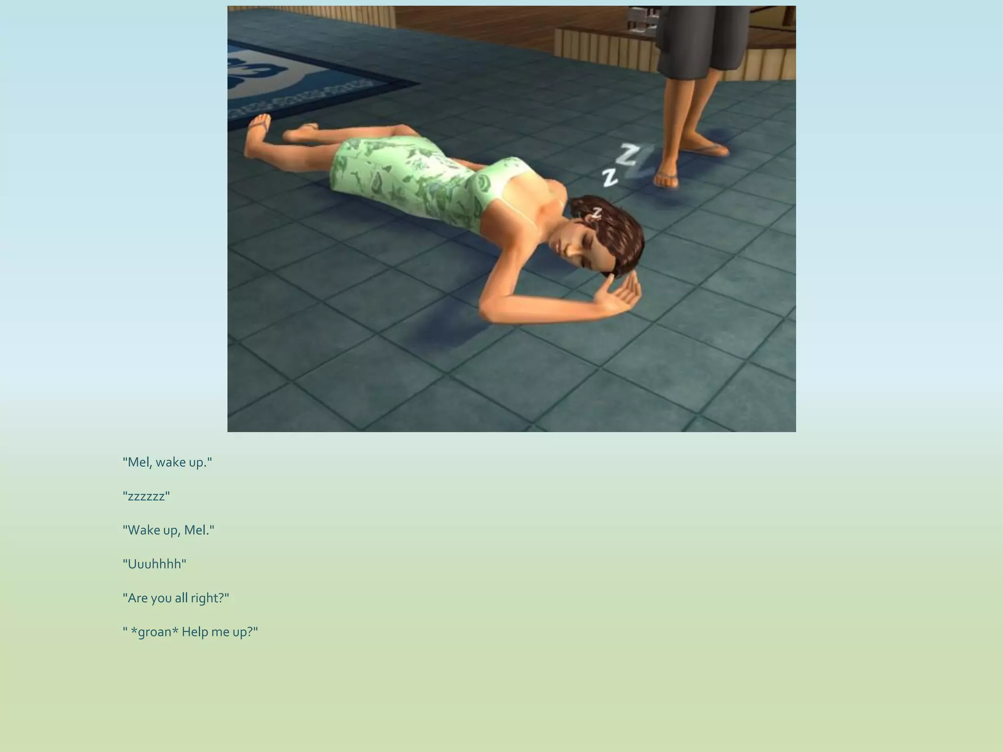 "Mel, wake up."

"zzzzzz"

"Wake up, Mel."

"Uuuhhhh"

"Are you all right?"

" *groan* Help me up?"
 