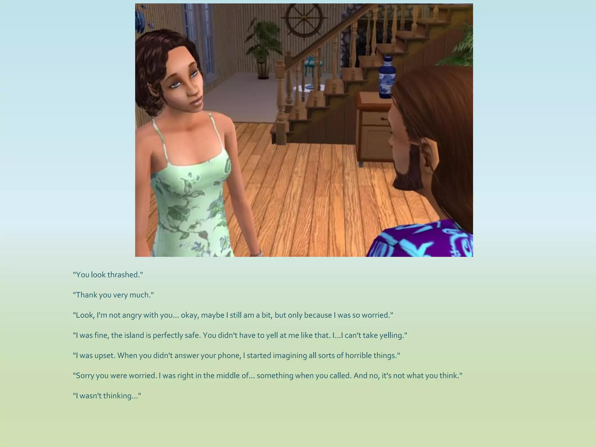 "You look thrashed."

"Thank you very much."

"Look, I'm not angry with you... okay, maybe I still am a bit, but only because I was so worried."

"I was fine, the island is perfectly safe. You didn't have to yell at me like that. I...I can't take yelling."

"I was upset. When you didn't answer your phone, I started imagining all sorts of horrible things."

"Sorry you were worried. I was right in the middle of... something when you called. And no, it's not what you think."

"I wasn't thinking..."
 