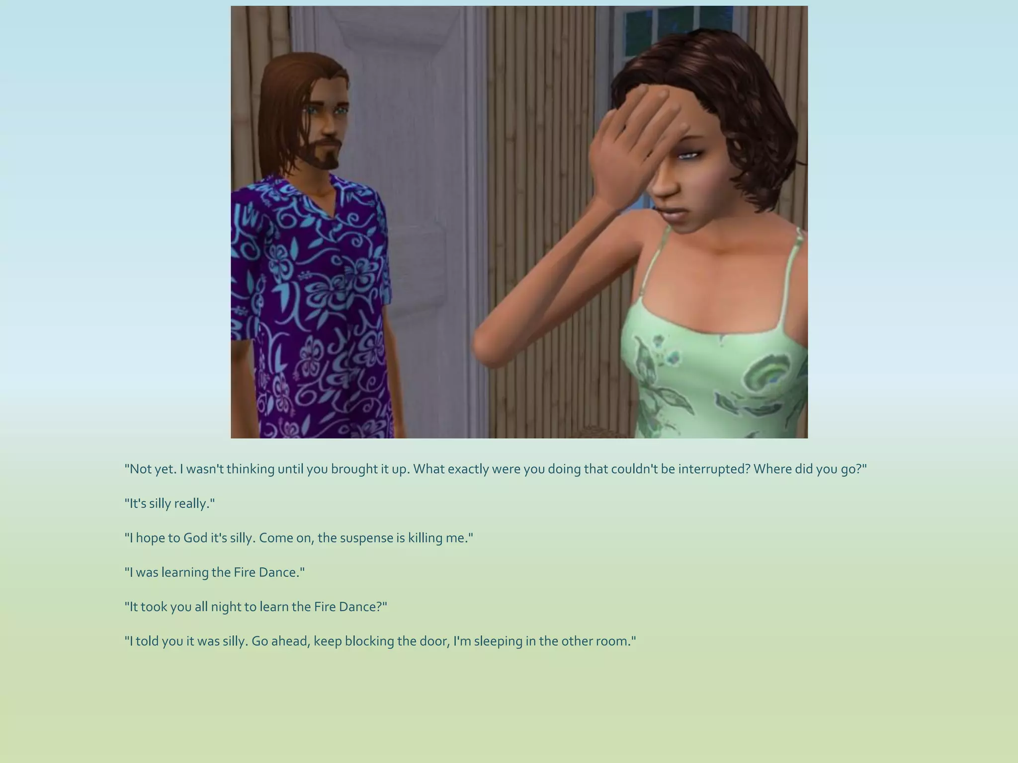 "Not yet. I wasn't thinking until you brought it up. What exactly were you doing that couldn't be interrupted? Where did you go?"

"It's silly really."

"I hope to God it's silly. Come on, the suspense is killing me."

"I was learning the Fire Dance."

"It took you all night to learn the Fire Dance?"

"I told you it was silly. Go ahead, keep blocking the door, I'm sleeping in the other room."
 