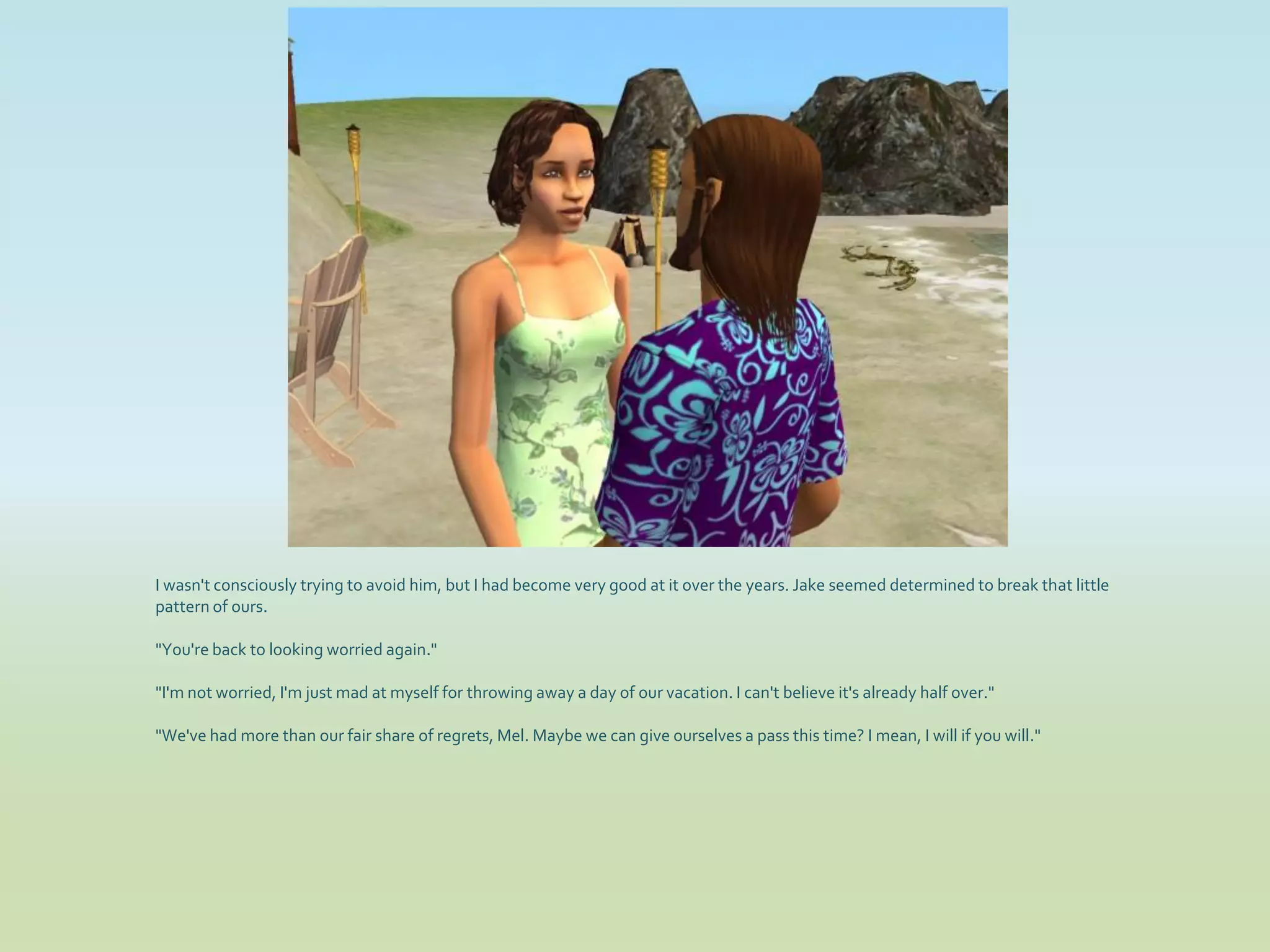 I wasn't consciously trying to avoid him, but I had become very good at it over the years. Jake seemed determined to break that little
pattern of ours.

"You're back to looking worried again."

"I'm not worried, I'm just mad at myself for throwing away a day of our vacation. I can't believe it's already half over."

"We've had more than our fair share of regrets, Mel. Maybe we can give ourselves a pass this time? I mean, I will if you will."
 