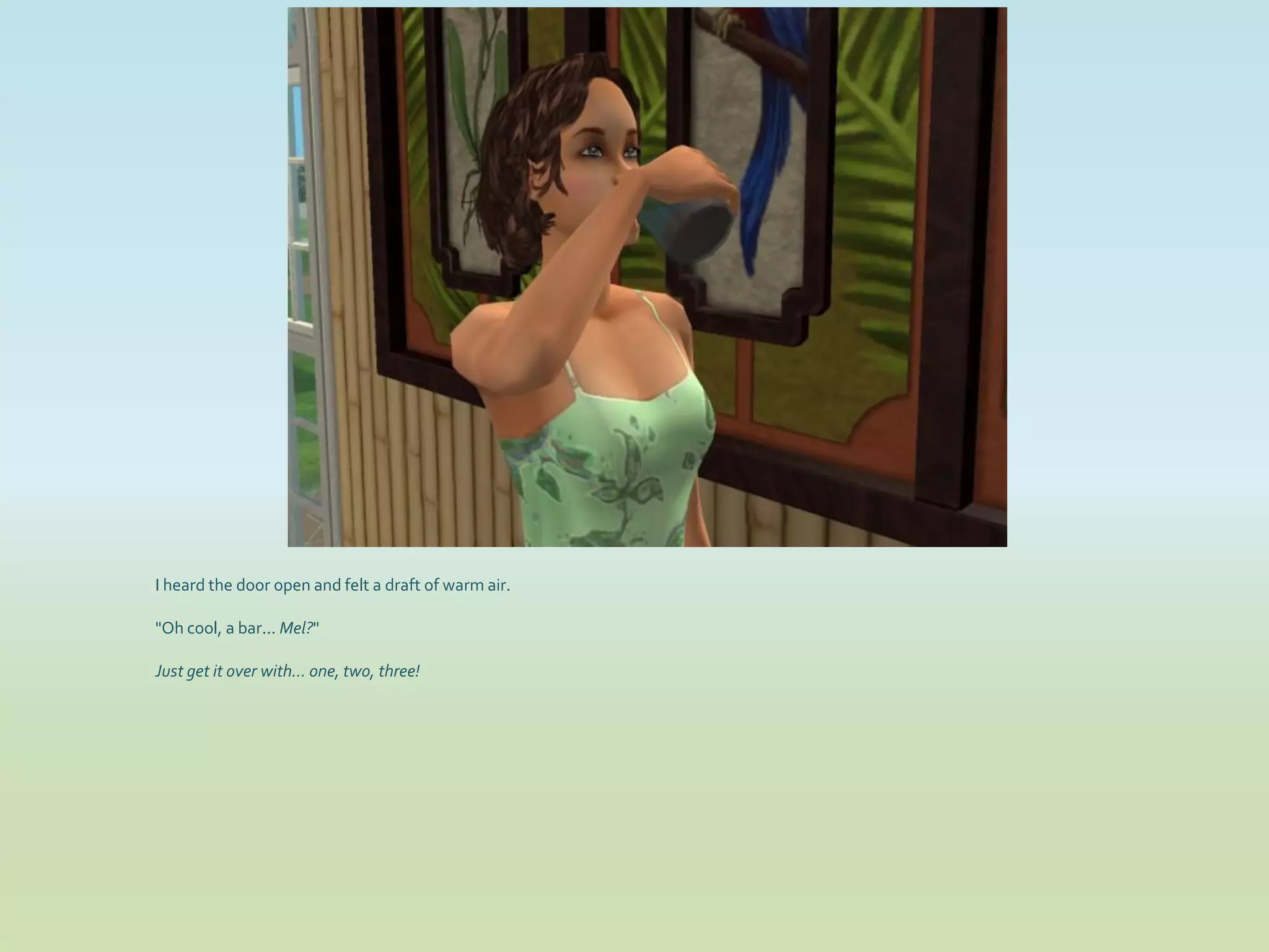 I heard the door open and felt a draft of warm air.

"Oh cool, a bar... Mel?"

Just get it over with... one, two, three!
 