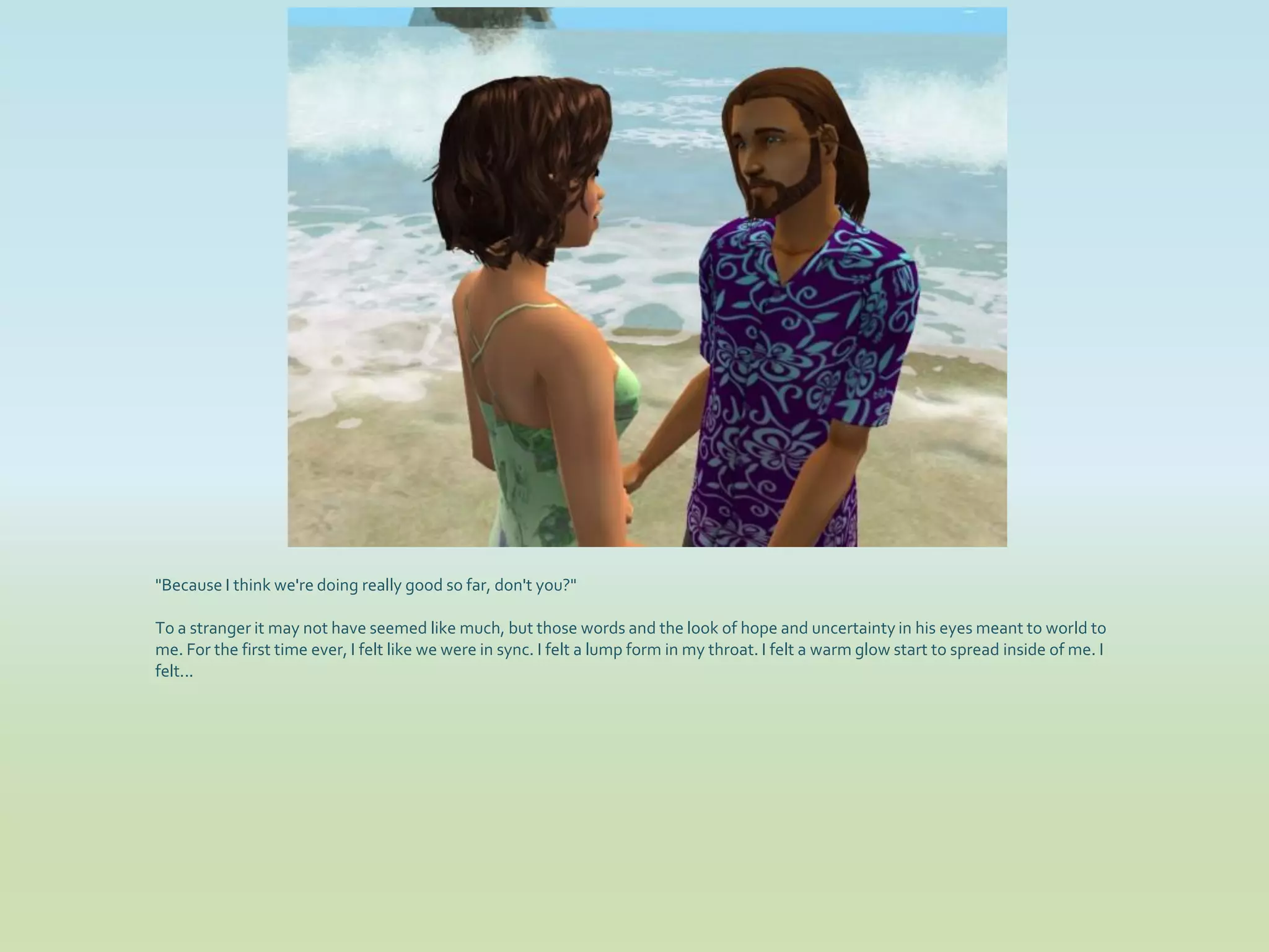 "Because I think we're doing really good so far, don't you?"

To a stranger it may not have seemed like much, but those words and the look of hope and uncertainty in his eyes meant to world to
me. For the first time ever, I felt like we were in sync. I felt a lump form in my throat. I felt a warm glow start to spread inside of me. I
felt...
 