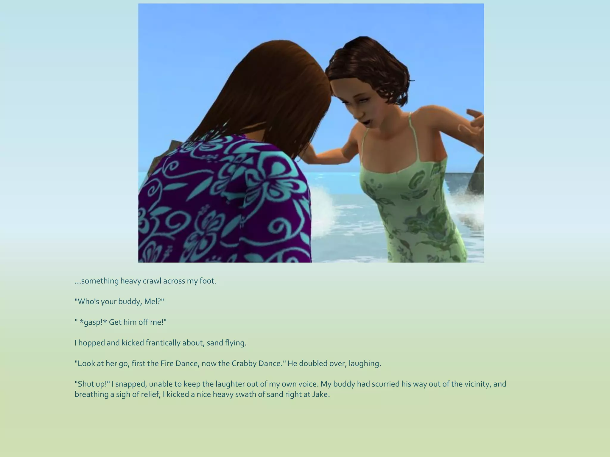 ...something heavy crawl across my foot.

"Who's your buddy, Mel?"

" *gasp!* Get him off me!"

I hopped and kicked frantically about, sand flying.

"Look at her go, first the Fire Dance, now the Crabby Dance." He doubled over, laughing.

"Shut up!" I snapped, unable to keep the laughter out of my own voice. My buddy had scurried his way out of the vicinity, and
breathing a sigh of relief, I kicked a nice heavy swath of sand right at Jake.
 