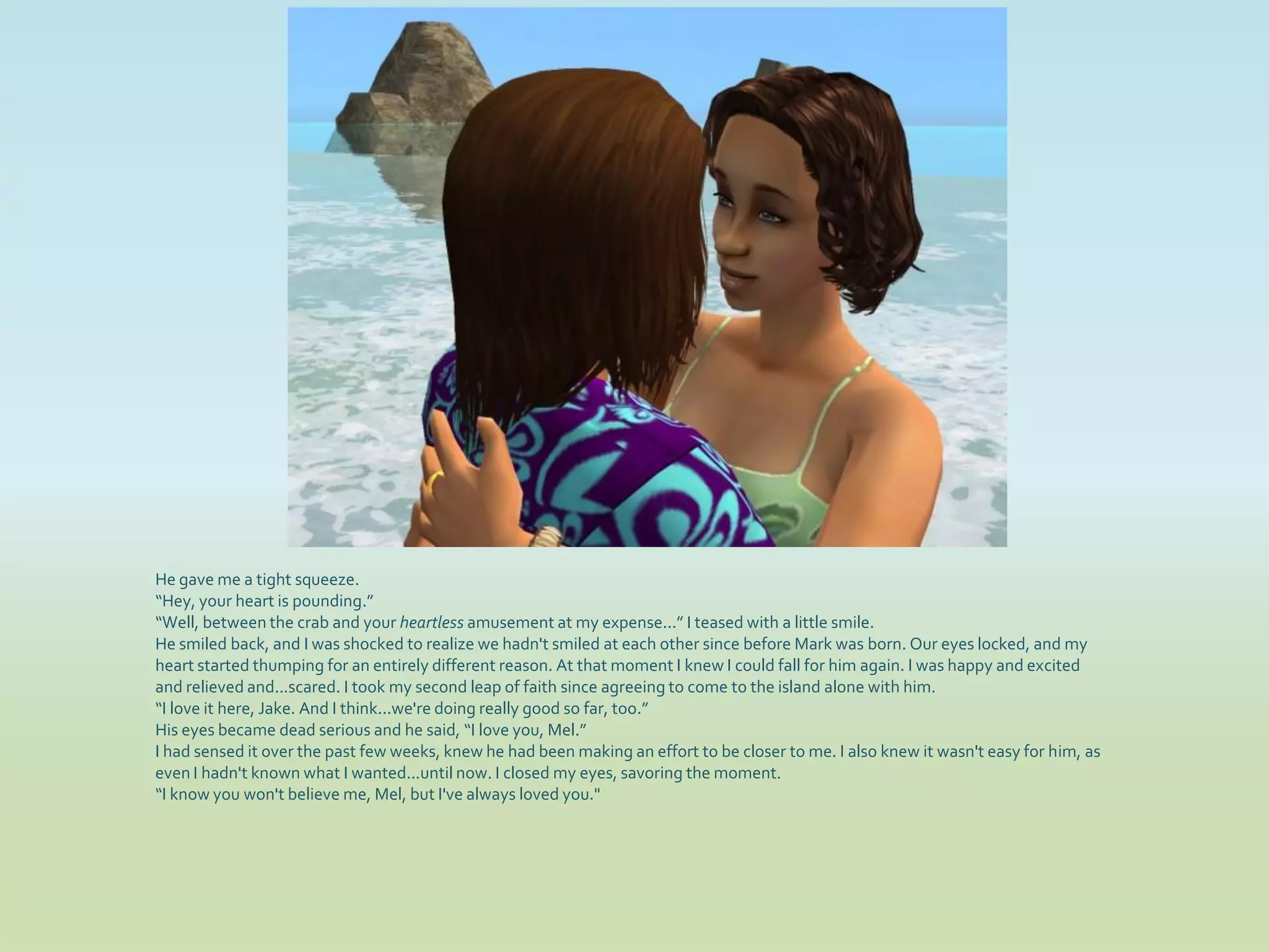 He gave me a tight squeeze.
“Hey, your heart is pounding.”
“Well, between the crab and your heartless amusement at my expense...” I teased with a little smile.
He smiled back, and I was shocked to realize we hadn't smiled at each other since before Mark was born. Our eyes locked, and my
heart started thumping for an entirely different reason. At that moment I knew I could fall for him again. I was happy and excited
and relieved and...scared. I took my second leap of faith since agreeing to come to the island alone with him.
“I love it here, Jake. And I think...we're doing really good so far, too.”
His eyes became dead serious and he said, “I love you, Mel.”
I had sensed it over the past few weeks, knew he had been making an effort to be closer to me. I also knew it wasn't easy for him, as
even I hadn't known what I wanted...until now. I closed my eyes, savoring the moment.
“I know you won't believe me, Mel, but I've always loved you."
 