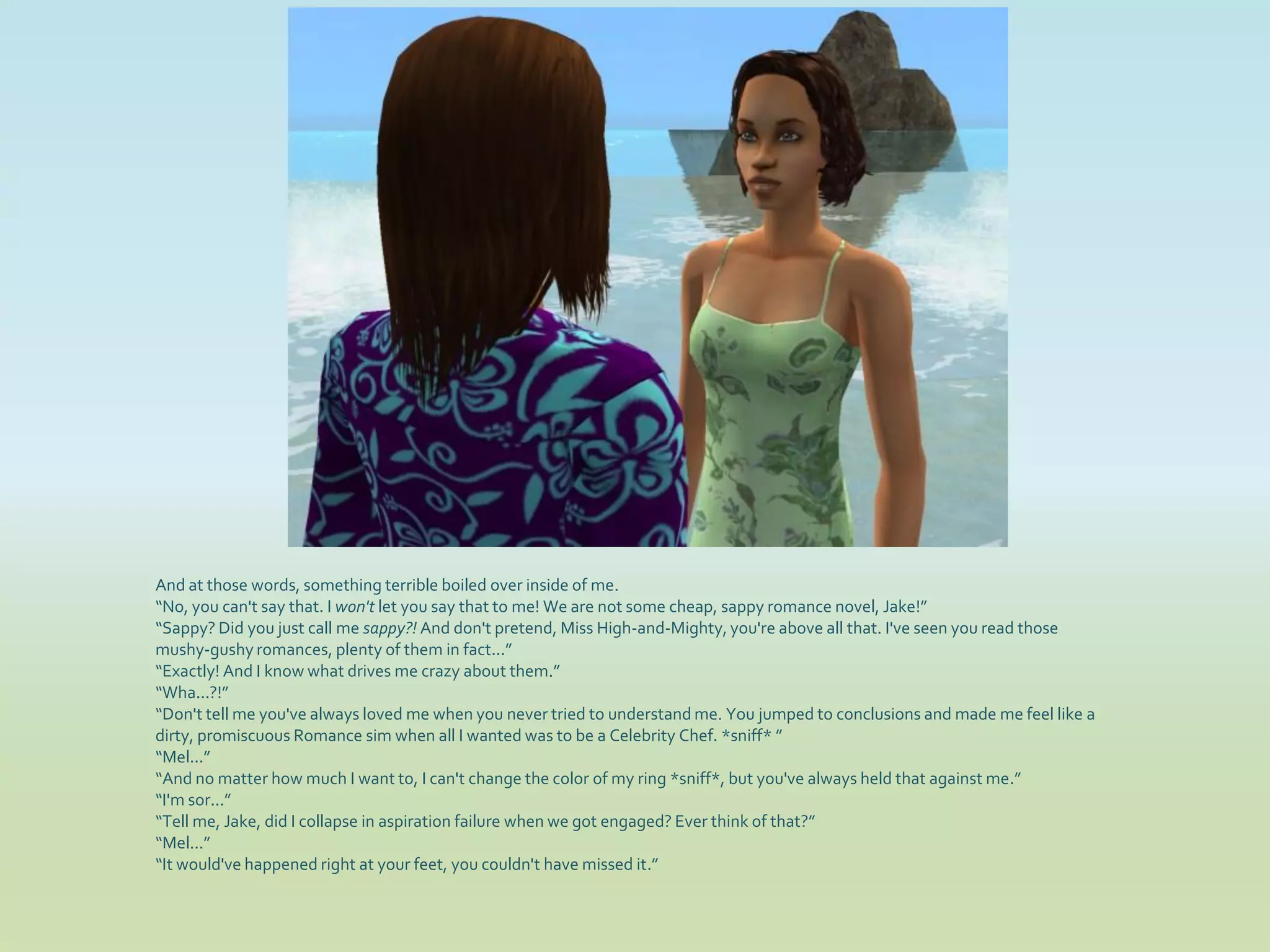 And at those words, something terrible boiled over inside of me.
“No, you can't say that. I won't let you say that to me! We are not some cheap, sappy romance novel, Jake!”
“Sappy? Did you just call me sappy?! And don't pretend, Miss High-and-Mighty, you're above all that. I've seen you read those
mushy-gushy romances, plenty of them in fact...”
“Exactly! And I know what drives me crazy about them.”
“Wha...?!”
“Don't tell me you've always loved me when you never tried to understand me. You jumped to conclusions and made me feel like a
dirty, promiscuous Romance sim when all I wanted was to be a Celebrity Chef. *sniff* ”
“Mel...”
“And no matter how much I want to, I can't change the color of my ring *sniff*, but you've always held that against me.”
“I'm sor...”
“Tell me, Jake, did I collapse in aspiration failure when we got engaged? Ever think of that?”
“Mel...”
“It would've happened right at your feet, you couldn't have missed it.”
 