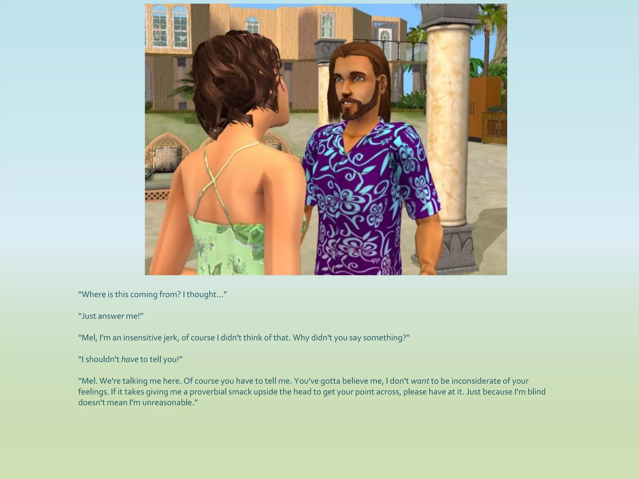 “Where is this coming from? I thought...”

“Just answer me!”

“Mel, I'm an insensitive jerk, of course I didn't think of that. Why didn't you say something?”

“I shouldn't have to tell you!”

“Mel. We're talking me here. Of course you have to tell me. You've gotta believe me, I don't want to be inconsiderate of your
feelings. If it takes giving me a proverbial smack upside the head to get your point across, please have at it. Just because I'm blind
doesn't mean I'm unreasonable.”
 