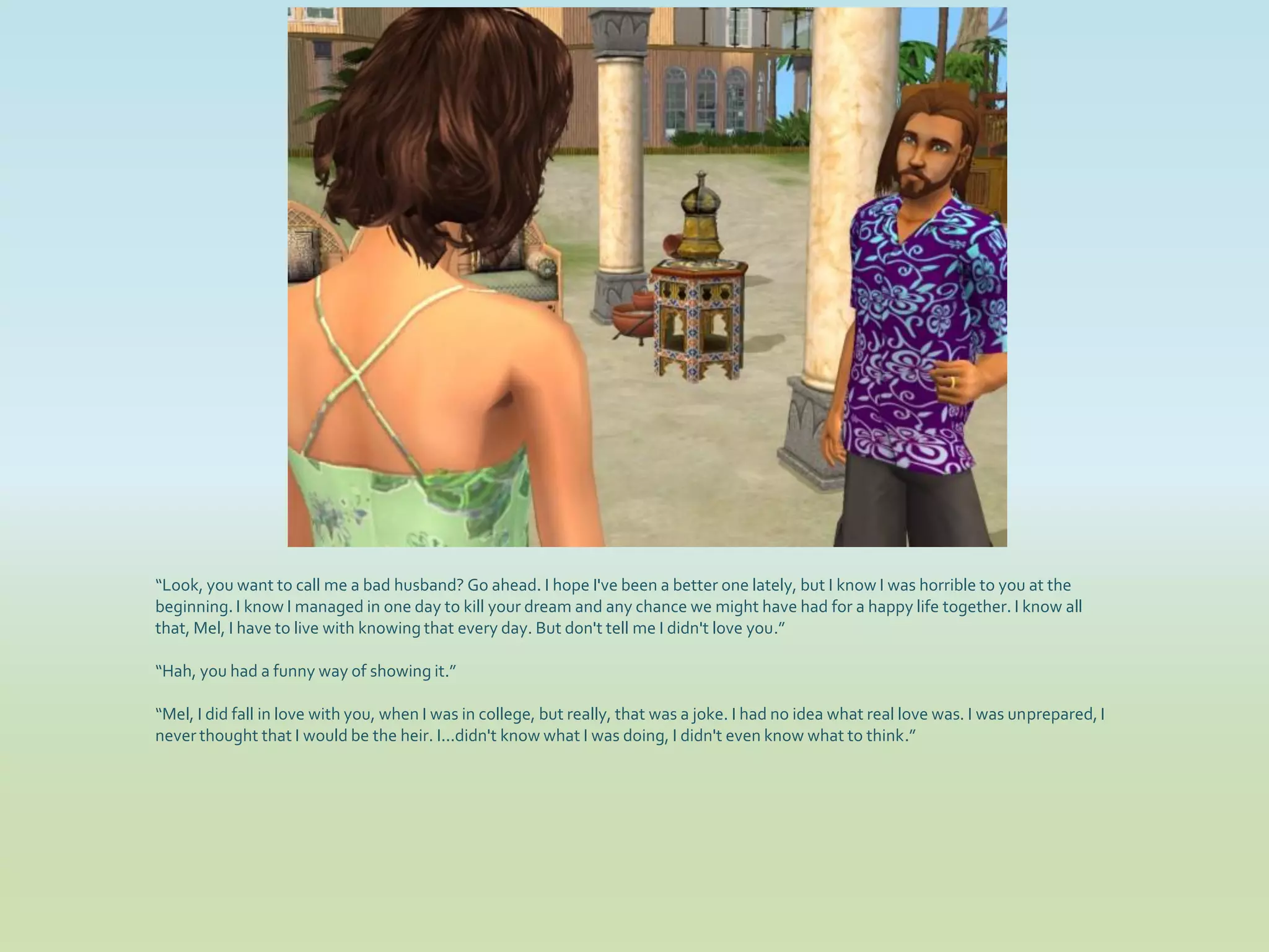 “Look, you want to call me a bad husband? Go ahead. I hope I've been a better one lately, but I know I was horrible to you at the
beginning. I know I managed in one day to kill your dream and any chance we might have had for a happy life together. I know all
that, Mel, I have to live with knowing that every day. But don't tell me I didn't love you.”

“Hah, you had a funny way of showing it.”

“Mel, I did fall in love with you, when I was in college, but really, that was a joke. I had no idea what real love was. I was unprepared, I
never thought that I would be the heir. I...didn't know what I was doing, I didn't even know what to think.”
 