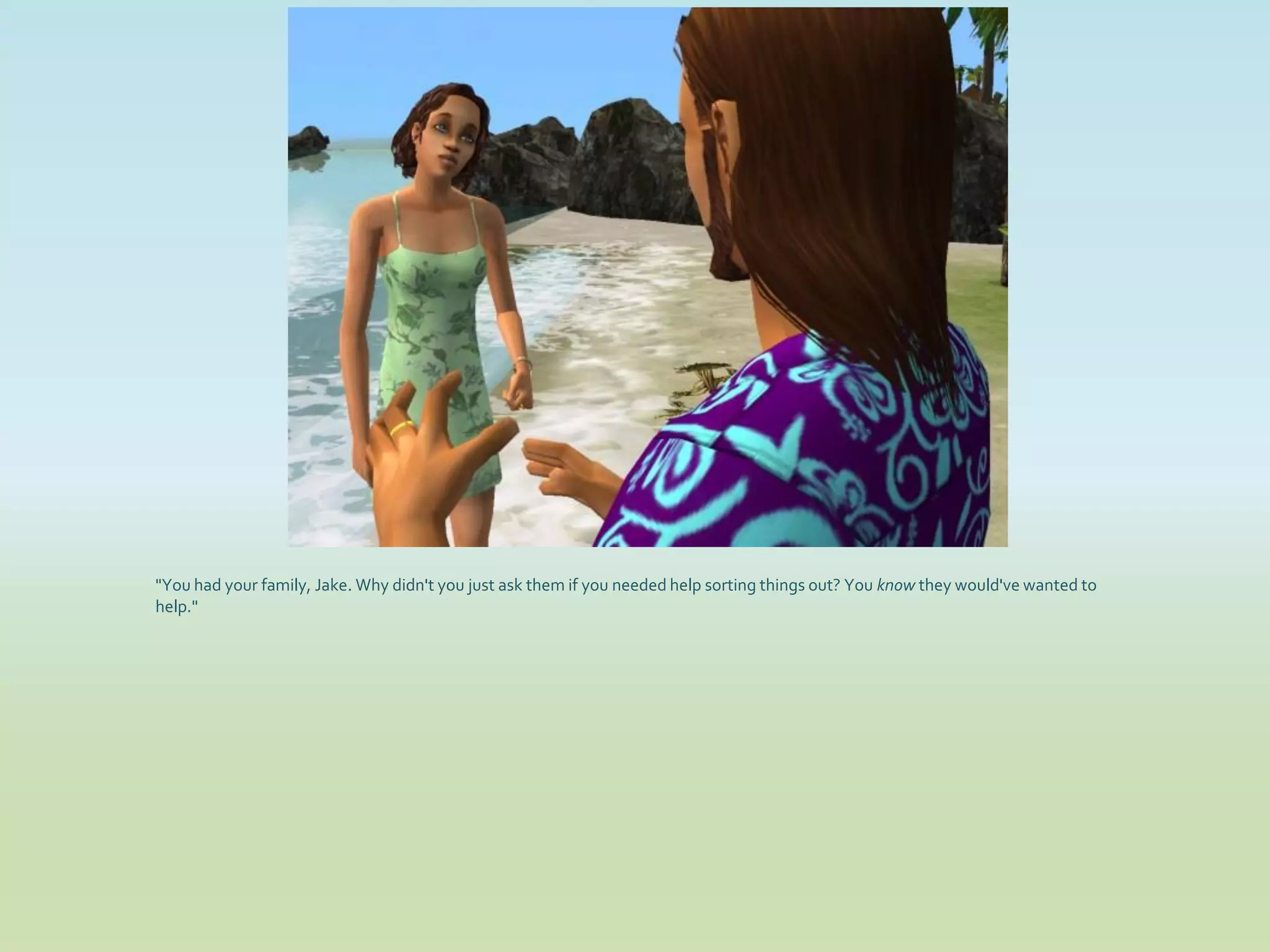 "You had your family, Jake. Why didn't you just ask them if you needed help sorting things out? You know they would've wanted to
help."
 