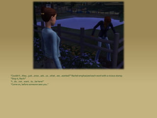 “Couldn’t...they...just...once...ask...us...what...we...wanted?” Rachel emphasized each word with a vicious stomp.
“Stop it, Rach!”
“I...do...not...want...to...be here!”
“Come on, before someone sees you.”
 