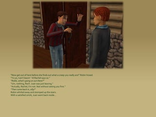 “Now get out of here before she finds out what a creep you really are!” Robin hissed.
“Yo yo, I ain’t leavin’ ’til Rachel says so.”
“Robbi, what’s going on out there?”
“Um, nothing, Rach. Juan was just leaving.”
“Actually, Rachel, I’m not. Not without seeing you first.”
“Then come back in, silly!”
Robin whirled away and stomped up the stairs.
With a satisfied smirk, Juan went back inside...
 