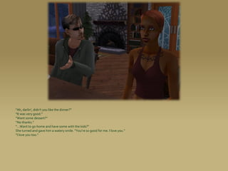 “Ah, darlin’, didn’t you like the dinner?”
“It was very good.”
“Want some dessert?”
“No thanks.”
“...Want to go home and have some with the kids?”
She turned and gave him a watery smile. “You’re so good for me. I love you.”
“I love you too.”
 