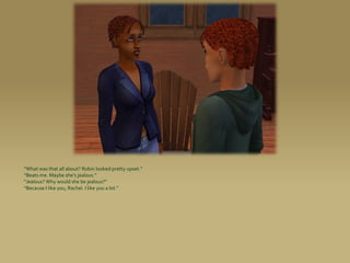 “What was that all about? Robin looked pretty upset.”
“Beats me. Maybe she’s jealous.”
“Jealous? Why would she be jealous?”
“Because I like you, Rachel. I like you a lot.”
 