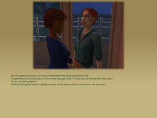 Rachel laughed nervously, a bit disconcerted that Robin could be jealous of her.
“My parents will be furious if you’re here when they get home. I’ll meet you out back by the trees, okay?”
“Yo yo, sure thing, Rachel.”
Pointing his finger at her and holding her gaze, he backed out of the room and out the back door.
 