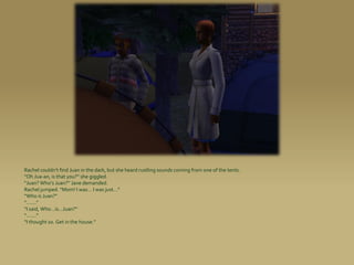 Rachel couldn’t find Juan in the dark, but she heard rustling sounds coming from one of the tents.
“Oh Jua-an, is that you?” she giggled.
“Juan? Who’s Juan?” Jane demanded.
Rachel jumped. “Mom! I was... I was just...”
“Who is Juan?”
“.......”
“I said, Who...is...Juan?”
“.......”
“I thought so. Get in the house.”
 